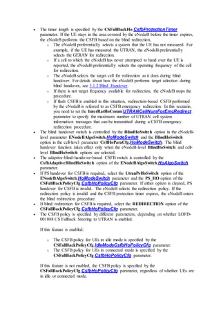  The timer length is specified by the CSFallBackHo.CsfbProtectionTimer
parameter. If the UE stays in the area covered by the eNodeB before the timer expires,
the eNodeB performs the CSFB based on the blind redirection,
o The eNodeB preferentially selects a system that the UE has not measured. For
example, if the UE has measured the UTRAN, the eNodeB preferentially
selects the GERAN for redirection.
o If a cell to which the eNodeB has never attempted to hand over the UE is
reported, the eNodeB preferentially selects the operating frequency of the cell
for redirection.
o The eNodeB selects the target cell for redirection as it does during blind
handover. For details about how the eNodeB performs target selection during
blind handover, see 3.1.2 Blind Handover.
o If there is not target frequency available for redirection, the eNodeB stops the
procedure.
o If flash CSFB is enabled in this situation, redirection-based CSFB performed
by the eNodeB is referred to as CSFB emergency redirection. In this scenario,
you need to set the InterRatHoComm.UTRANCellNumForEmcRedirect
parameter to specify the maximum number of UTRAN cell system
information messages that can be transmitted during a CSFB emergency
redirection procedure.
 The blind handover switch is controlled by the BlindHoSwitch option in the eNodeB-
level parameter ENodeBAlgoSwitch.HoModeSwitch and the BlindHoSwitch
option in the cell-level parameter CellHoParaCfg.HoModeSwitch. The blind
handover function takes effect only when the eNodeB-level BlindHoSwitch and cell-
level BlindHoSwitch options are selected.
 The adaptive-blind-handover-based CSFB switch is controlled by the
CsfbAdaptiveBlindHoSwitch option of the ENodeBAlgoSwitch.HoAlgoSwitch
parameter.
 If PS handover for CSFB is required, select the UtranPsHoSwitch option of the
ENodeBAlgoSwitch.HoModeSwitch parameter and the PS_HO option of the
CSFallBackPolicyCfg.CsfbHoPolicyCfg parameter. If either option is cleared, PS
handover for CSFB is invalid. The eNodeB selects the redirection policy. If the
redirection policy is invalid and the CSFB protection timer expires, the eNodeB enters
the blind redirection procedure.
 If blind redirection for CSFB is required, select the REDIRECTION option of the
CSFallBackPolicyCfg.CsfbHoPolicyCfg parameter.
 The CSFB policy is specified by different parameters, depending on whether LOFD-
001088 CS Fallback Steering to UTRAN is enabled.
If this feature is enabled:
o The CSFB policy for UEs in idle mode is specified by the
CSFallBackPolicyCfg.IdleModeCsfbHoPolicyCfg parameter.
o The CSFB policy for UEs in connected mode is specified by the
CSFallBackPolicyCfg.CsfbHoPolicyCfg parameter.
If this feature is not enabled, the CSFB policy is specified by the
CSFallBackPolicyCfg.CsfbHoPolicyCfg parameter, regardless of whether UEs are
in idle or connected mode.
 