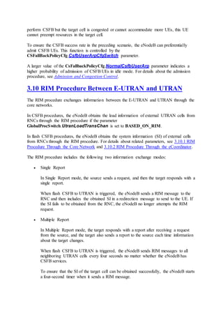 perform CSFB but the target cell is congested or cannot accommodate more UEs, this UE
cannot preempt resources in the target cell.
To ensure the CSFB success rate in the preceding scenario, the eNodeB can preferentially
admit CSFB UEs. This function is controlled by the
CSFallBackPolicyCfg.CsfbUserArpCfgSwitch parameter.
A larger value of the CsFallbackPolicyCfg.NormalCsfbUserArp parameter indicates a
higher probability of admission of CSFB UEs in idle mode. For details about the admission
procedure, see Admission and Congestion Control.
3.10 RIM Procedure Between E-UTRAN and UTRAN
The RIM procedure exchanges information between the E-UTRAN and UTRAN through the
core networks.
In CSFB procedures, the eNodeB obtains the load information of external UTRAN cells from
RNCs through the RIM procedure if the parameter
GlobalProcSwitch.UtranLoadTransChan is set to BASED_ON_RIM.
In flash CSFB procedures, the eNodeB obtains the system information (SI) of external cells
from RNCs through the RIM procedure. For details about related parameters, see 3.10.1 RIM
Procedure Through the Core Network and 3.10.2 RIM Procedure Through the eCoordinator.
The RIM procedure includes the following two information exchange modes:
 Single Report
In Single Report mode, the source sends a request, and then the target responds with a
single report.
When flash CSFB to UTRAN is triggered, the eNodeB sends a RIM message to the
RNC and then includes the obtained SI in a redirection message to send to the UE. If
the SI fails to be obtained from the RNC, the eNodeB no longer attempts the RIM
request.
 Multiple Report
In Multiple Report mode, the target responds with a report after receiving a request
from the source, and the target also sends a report to the source each time information
about the target changes.
When flash CSFB to UTRAN is triggered, the eNodeB sends RIM messages to all
neighboring UTRAN cells every four seconds no matter whether the eNodeB has
CSFB services.
To ensure that the SI of the target cell can be obtained successfully, the eNodeB starts
a four-second timer when it sends a RIM message.
 