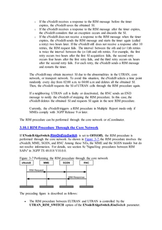 o If the eNodeB receives a response to the RIM message before the timer
expires, the eNodeB saves the obtained SI.
o If the eNodeB receives a response to the RIM message after the timer expires,
the eNodeB considers that an exception occurs and discards the SI.
o If the eNodeB does not receive a response to the RIM message when the timer
expires, the eNodeB sends the RIM message and starts the timer again (called
a retry) two hours later. If the eNodeB still does not receive a response after 10
retries, the RIM request fails. The interval between the nth and (n+1)th retries
is twice the interval between the (n-1)th and nth retries. For example, the first
retry occurs two hours after the first SI acquisition fails, the second retry
occurs four hours after the first retry fails, and the third retry occurs six hours
after the second retry fails. For each retry, the eNodeB sends a RIM message
and restarts the timer.
The eNodeB may obtain incorrect SI due to the abnormalities in the UTRAN, core
network, or transport network. To avoid this situation, the eNodeB selects a time point
randomly every day from 02:00 a.m. to 04:00 a.m and deletes all the obtained SI.
Then, the eNodeB requests the SI of UTRAN cells through the RIM procedure again.
If a neighboring UTRAN cell is faulty or deactivated, the RNC sends an END
message to notify the eNodeB of stopping the RIM procedure. In this case, the
eNodeB deletes the obtained SI and requests SI again in the next RIM procedure.
Currently, the eNodeB triggers a RIM procedure in Multiple Report mode only if
MMEs comply with 3GPP Release 9 or later.
The RIM procedure can be performed through the core network or eCoordinator.
3.10.1 RIM Procedure Through the Core Network
If ENodeBAlgoSwitch.RimOnEcoSwitch is set to OFF(Off), the RIM procedure is
performed through the core network As shown in Figure 3-7, the RIM procedure involves the
eNodeB, MME, SGSN, and RNC Among these NEs, the MME and the SGSN transfer but do
not resolve information. For details, see section 8c "Signalling procedures between RIM
SAPs" in 3GPP TS 48.018 V10.0.0.
Figure 3-7 Performing the RIM procedure through the core network
The preceding figure is described as follows:
 The RIM procedure between EUTRAN and UTRAN is controlled by the
UTRAN_RIM_SWITCH option of the ENodeBAlgoSwitch.RimSwitch parameter.
 