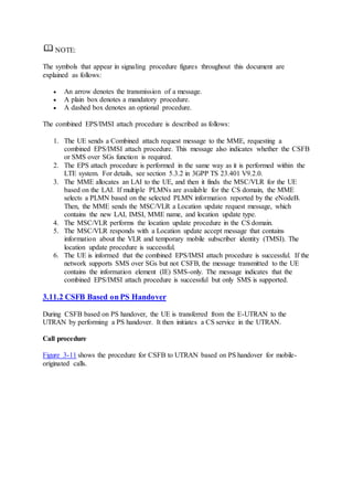 NOTE:
The symbols that appear in signaling procedure figures throughout this document are
explained as follows:
 An arrow denotes the transmission of a message.
 A plain box denotes a mandatory procedure.
 A dashed box denotes an optional procedure.
The combined EPS/IMSI attach procedure is described as follows:
1. The UE sends a Combined attach request message to the MME, requesting a
combined EPS/IMSI attach procedure. This message also indicates whether the CSFB
or SMS over SGs function is required.
2. The EPS attach procedure is performed in the same way as it is performed within the
LTE system. For details, see section 5.3.2 in 3GPP TS 23.401 V9.2.0.
3. The MME allocates an LAI to the UE, and then it finds the MSC/VLR for the UE
based on the LAI. If multiple PLMNs are available for the CS domain, the MME
selects a PLMN based on the selected PLMN information reported by the eNodeB.
Then, the MME sends the MSC/VLR a Location update request message, which
contains the new LAI, IMSI, MME name, and location update type.
4. The MSC/VLR performs the location update procedure in the CS domain.
5. The MSC/VLR responds with a Location update accept message that contains
information about the VLR and temporary mobile subscriber identity (TMSI). The
location update procedure is successful.
6. The UE is informed that the combined EPS/IMSI attach procedure is successful. If the
network supports SMS over SGs but not CSFB, the message transmitted to the UE
contains the information element (IE) SMS-only. The message indicates that the
combined EPS/IMSI attach procedure is successful but only SMS is supported.
3.11.2 CSFB Based on PS Handover
During CSFB based on PS handover, the UE is transferred from the E-UTRAN to the
UTRAN by performing a PS handover. It then initiates a CS service in the UTRAN.
Call procedure
Figure 3-11 shows the procedure for CSFB to UTRAN based on PS handover for mobile-
originated calls.
 