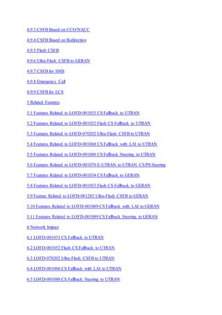 4.9.3 CSFB Based on CCO/NACC
4.9.4 CSFB Based on Redirection
4.9.5 Flash CSFB
4.9.6 Ultra-Flash CSFB to GERAN
4.9.7 CSFB for SMS
4.9.8 Emergency Call
4.9.9 CSFB for LCS
5 Related Features
5.1 Features Related to LOFD-001033 CS Fallback to UTRAN
5.2 Features Related to LOFD-001052 Flash CS Fallback to UTRAN
5.3 Features Related to LOFD-070202 Ultra-Flash CSFB to UTRAN
5.4 Features Related to LOFD-001068 CS Fallback with LAI to UTRAN
5.5 Features Related to LOFD-001088 CS Fallback Steering to UTRAN
5.6 Features Related to LOFD-001078 E-UTRAN to UTRAN CS/PS Steering
5.7 Features Related to LOFD-001034 CS Fallback to GERAN
5.8 Features Related to LOFD-001053 Flash CS Fallback to GERAN
5.9 Feature Related to LOFD-081283 Ultra-Flash CSFB to GERAN
5.10 Features Related to LOFD-001069 CS Fallback with LAI to GERAN
5.11 Features Related to LOFD-001089 CS Fallback Steering to GERAN
6 Network Impact
6.1 LOFD-001033 CS Fallback to UTRAN
6.2 LOFD-001052 Flash CS Fallback to UTRAN
6.3 LOFD-070202 Ultra-Flash CSFB to UTRAN
6.4 LOFD-001068 CS Fallback with LAI to UTRAN
6.5 LOFD-001088 CS Fallback Steering to UTRAN
 