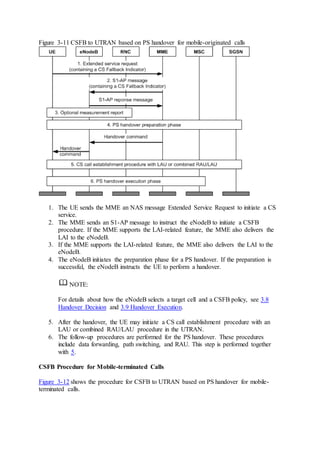 Figure 3-11 CSFB to UTRAN based on PS handover for mobile-originated calls
1. The UE sends the MME an NAS message Extended Service Request to initiate a CS
service.
2. The MME sends an S1-AP message to instruct the eNodeB to initiate a CSFB
procedure. If the MME supports the LAI-related feature, the MME also delivers the
LAI to the eNodeB.
3. If the MME supports the LAI-related feature, the MME also delivers the LAI to the
eNodeB.
4. The eNodeB initiates the preparation phase for a PS handover. If the preparation is
successful, the eNodeB instructs the UE to perform a handover.
NOTE:
For details about how the eNodeB selects a target cell and a CSFB policy, see 3.8
Handover Decision and 3.9 Handover Execution.
5. After the handover, the UE may initiate a CS call establishment procedure with an
LAU or combined RAU/LAU procedure in the UTRAN.
6. The follow-up procedures are performed for the PS handover. These procedures
include data forwarding, path switching, and RAU. This step is performed together
with 5.
CSFB Procedure for Mobile-terminated Calls
Figure 3-12 shows the procedure for CSFB to UTRAN based on PS handover for mobile-
terminated calls.
 
