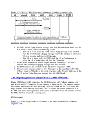 Figure 3-12 CSFB to UTRAN based on PS handover for mobile-terminated calls
1. The MSC sends a Paging Request message from the CS domain to the MME over the
SGs interface. Then, either of the following occurs:
o If the UE is in idle mode, the MME sends a Paging message to the eNodeB.
Then the eNodeB sends a Paging message over the Uu interface to inform the
UE of an incoming call from the CS domain.
o If the UE is in active mode, the MME sends the UE an NAS message to
inform the UE of an incoming call from the CS domain.
2. The UE sends an Extended Service Request message containing a CS Fallback
Indicator after receiving the paging message from the CS domain.
3. The MME instructs the eNodeB over the S1 interface to perform CSFB.
4. The subsequent steps are similar to steps 3 through 6 in the procedure for CSFB to
UTRAN based on PS handover for mobile-originated calls. The only difference is that
the UE sends a Paging Response message from the UTRAN cell.
3.11.3 Signaling procedure of redirection to CDMA2000 1xRTT
During CSFB based on PS redirection, the eNodeB receives a CS Fallback Indicator, and
then it sends an RRC Connection Release message to release the UE. The message contains
information about a target UTRAN frequency, reducing the time for the UE to search for a
target network. After selecting the UTRAN, the UE acquires the system information of a
UTRAN cell. Then, the UE performs initial access to the cell to initiate a CS service. For the
UTRAN, the UE is an initially accessing user.
Call procedure
Figure 3-13 shows the procedure for CSFB to UTRAN based on redirection for mobile-
originated calls.
 