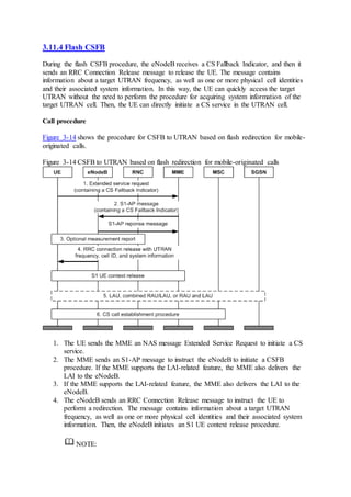 3.11.4 Flash CSFB
During the flash CSFB procedure, the eNodeB receives a CS Fallback Indicator, and then it
sends an RRC Connection Release message to release the UE. The message contains
information about a target UTRAN frequency, as well as one or more physical cell identities
and their associated system information. In this way, the UE can quickly access the target
UTRAN without the need to perform the procedure for acquiring system information of the
target UTRAN cell. Then, the UE can directly initiate a CS service in the UTRAN cell.
Call procedure
Figure 3-14 shows the procedure for CSFB to UTRAN based on flash redirection for mobile-
originated calls.
Figure 3-14 CSFB to UTRAN based on flash redirection for mobile-originated calls
1. The UE sends the MME an NAS message Extended Service Request to initiate a CS
service.
2. The MME sends an S1-AP message to instruct the eNodeB to initiate a CSFB
procedure. If the MME supports the LAI-related feature, the MME also delivers the
LAI to the eNodeB.
3. If the MME supports the LAI-related feature, the MME also delivers the LAI to the
eNodeB.
4. The eNodeB sends an RRC Connection Release message to instruct the UE to
perform a redirection. The message contains information about a target UTRAN
frequency, as well as one or more physical cell identities and their associated system
information. Then, the eNodeB initiates an S1 UE context release procedure.
NOTE:
 