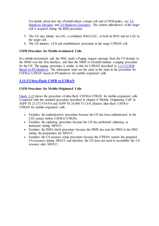 For details about how the eNodeB selects a target cell and a CSFB policy, see 3.8
Handover Decision and 3.9 Handover Execution. The system information of the target
cell is acquired during the RIM procedure.
5. The UE may initiate an LAU, a combined RAU/LAU, or both an RAU and an LAU in
the target cell.
6. The UE initiates a CS call establishment procedure in the target UTRAN cell.
CSFB Procedure for Mobile-terminated Calls
In a mobile-terminated call, the MSC sends a Paging request message from the CS domain to
the MME over the SGs interface, and then the MME or eNodeB initiates a paging procedure
for the UE. The paging procedure is similar to that for UTRAN described in 3.11.2 CSFB
Based on PS Handover. The subsequent steps are the same as the steps in the procedure for
CSFB to UTRAN based on PS handover for mobile-originated calls.
3.11.5 Ultra-Flash CSFB to UTRAN
CSFB Procedure for Mobile-Originated Calls
Figure 3-15 shows the procedure of ultra-flash CSFB to UTRAN for mobile-originated calls.
Compared with the standard procedure described in chapter 6 "Mobile Originating Call" in
3GPP TS 23.272 V10.9.0 and 3GPP TS 24.008 V11.0.0, Huawei ultra-flash CSFB to
UTRAN for mobile-originated calls:
 Excludes the authentication procedure because the UE has been authenticated in the
LTE system before CSFB to UTRAN.
 Excludes the ciphering procedure because the UE has performed ciphering as
instructed during SRVCC.
 Excludes the IMEI check procedure because the MME has sent the IMEI to the MSC
during the preparation for SRVCC.
 Excludes the CS resource setup procedure because the UTRAN system has prepared
CS resources during SRVCC and therefore the UE does not need to reestablish the CS
resource after SRVCC.
 