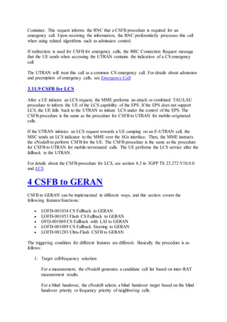 Container. This request informs the RNC that a CSFB procedure is required for an
emergency call. Upon receiving the information, the RNC preferentially processes this call
when using related algorithms such as admission control.
If redirection is used for CSFB for emergency calls, the RRC Connection Request message
that the UE sends when accessing the UTRAN contains the indication of a CS emergency
call.
The UTRAN will treat this call as a common CS emergency call. For details about admission
and preemption of emergency calls, see Emergency Call.
3.11.9 CSFB for LCS
After a UE initiates an LCS request, the MME performs an attach or combined TAU/LAU
procedure to inform the UE of the LCS capability of the EPS. If the EPS does not support
LCS, the UE falls back to the UTRAN to initiate LCS under the control of the EPS. The
CSFB procedure is the same as the procedure for CSFB to UTRAN for mobile-originated
calls.
If the UTRAN initiates an LCS request towards a UE camping on an E-UTRAN cell, the
MSC sends an LCS indicator to the MME over the SGs interface. Then, the MME instructs
the eNodeB to perform CSFB for the UE. The CSFB procedure is the same as the procedure
for CSFB to UTRAN for mobile-terminated calls. The UE performs the LCS service after the
fallback to the UTRAN.
For details about the CSFB procedure for LCS, see section 8.3 in 3GPP TS 23.272 V10.0.0
and LCS.
4 CSFB to GERAN
CSFB to GERAN can be implemented in different ways, and this section covers the
following features/functions:
 LOFD-001034 CS Fallback to GERAN
 LOFD-001053 Flash CS Fallback to GERAN
 OFD-001069 CS Fallback with LAI to GERAN
 LOFD-001089 CS Fallback Steering to GERAN
 LOFD-081283 Ultra-Flash CSFB to GERAN
The triggering condition for different features are different. Basically the procedure is as
follows:
1. Target cell/frequency selection
For a measurement, the eNodeB generates a candidate cell list based on inter-RAT
measurement results.
For a blind handover, the eNodeB selects a blind handover target based on the blind
handover priority or frequency priority of neighboring cells.
 