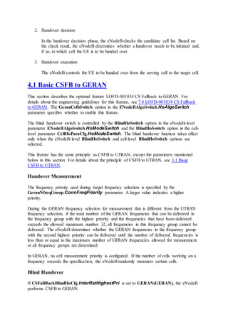 2. Handover decision
In the handover decision phase, the eNodeB checks the candidate cell list. Based on
the check result, the eNodeB determines whether a handover needs to be initiated and,
if so, to which cell the UE is to be handed over.
3. Handover execution
The eNodeB controls the UE to be handed over from the serving cell to the target cell.
4.1 Basic CSFB to GERAN
This section describes the optional feature LOFD-001034 CS Fallback to GERAN. For
details about the engineering guidelines for this feature, see 7.8 LOFD-001034 CS Fallback
to GERAN. The GeranCsfbSwitch option in the ENodeBAlgoSwitch.HoAlgoSwitch
parameter specifies whether to enable this feature.
The blind handover switch is controlled by the BlindHoSwitch option in the eNodeB-level
parameter ENodeBAlgoSwitch.HoModeSwitch and the BlindHoSwitch option in the cell-
level parameter CellHoParaCfg.HoModeSwitch. The blind handover function takes effect
only when the eNodeB-level BlindHoSwitch and cell-level BlindHoSwitch options are
selected.
This feature has the same principle as CSFB to UTRAN, except the parameters mentioned
below in this section. For details about the principle of CSFB to UTRAN, see 3.1 Basic
CSFB to UTRAN.
Handover Measurement
The frequency priority used during target frequency selection is specified by the
GeranNfreqGroup.ConnFreqPriority parameter. A larger value indicates a higher
priority.
During the GERAN frequency selection for measurement that is different from the UTRAN
frequency selection, if the total number of the GERAN frequencies that can be delivered in
the frequency group with the highest priority and the frequencies that have been delivered
exceeds the allowed maximum number 32, all frequencies in this frequency group cannot be
delivered. The eNodeB determines whether the GERAN frequencies in the frequency group
with the second highest priority can be delivered until the number of delivered frequencies is
less than or equal to the maximum number of GERAN frequencies allowed for measurement
or all frequency groups are determined.
In GERAN, no cell measurement priority is configured. If the number of cells working on a
frequency exceeds the specification, the eNodeB randomly measures certain cells.
Blind Handover
If CSFallBackBlindHoCfg.InterRatHighestPri is set to GERAN(GERAN), the eNodeB
performs CSFB to GERAN.
 