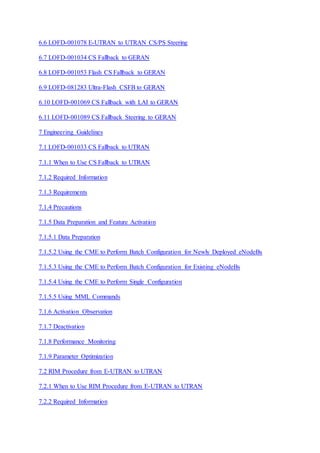 6.6 LOFD-001078 E-UTRAN to UTRAN CS/PS Steering
6.7 LOFD-001034 CS Fallback to GERAN
6.8 LOFD-001053 Flash CS Fallback to GERAN
6.9 LOFD-081283 Ultra-Flash CSFB to GERAN
6.10 LOFD-001069 CS Fallback with LAI to GERAN
6.11 LOFD-001089 CS Fallback Steering to GERAN
7 Engineering Guidelines
7.1 LOFD-001033 CS Fallback to UTRAN
7.1.1 When to Use CS Fallback to UTRAN
7.1.2 Required Information
7.1.3 Requirements
7.1.4 Precautions
7.1.5 Data Preparation and Feature Activation
7.1.5.1 Data Preparation
7.1.5.2 Using the CME to Perform Batch Configuration for Newly Deployed eNodeBs
7.1.5.3 Using the CME to Perform Batch Configuration for Existing eNodeBs
7.1.5.4 Using the CME to Perform Single Configuration
7.1.5.5 Using MML Commands
7.1.6 Activation Observation
7.1.7 Deactivation
7.1.8 Performance Monitoring
7.1.9 Parameter Optimization
7.2 RIM Procedure from E-UTRAN to UTRAN
7.2.1 When to Use RIM Procedure from E-UTRAN to UTRAN
7.2.2 Required Information
 