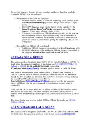 During blind handover, the target selection procedure is different, depending on whether
neighboring GERAN cells are configured.
 If neighboring GERAN cells are configured:
o The blind handover priority of a GERAN neighboring cell is specified by the
GeranNcell.BlindHoPriority parameter. A larger value indicates a higher
priority.
o The GERAN frequency group with the highest priority (specified by the
GeranNfreqGroup.ConnFreqPriority parameter) is selected for blind
handover. A larger value indicates a higher priority.
o If the priorities of neighboring GERAN cells or frequencies are the same, the
eNodeB randomly selects a target cell or frequency. Due to uncertainty of
random selection, to increase the probability of a successful blind handover,
you are not advised to set an identical priority for neighboring GERAN cells
or frequencies.
 If no neighboring GERAN cell is configured:
o Neighboring GERAN frequencies are configured in GeranNfreqGroup MOs.
o The PLMN information of the neighboring GERAN frequency is contained in
the configured GeranRanShare or GeranExternalCell MOs.
4.2 Flash CSFB to GERAN
This section describes the optional feature LOFD-001053 Flash CS Fallback to GERAN. For
details about the engineering guidelines for this feature, see 7.10 LOFD-001053 Flash CS
Fallback to GERAN. The GeranFlashCsfbSwitchh option of the
ENodeBAlgoSwitch.HoAlgoSwitch parameter specifies whether to enable this feature.
This feature is an enhancement to the optional feature LOFD-001034 CS Fallback to
GERAN. After this feature is activated, the eNodeB obtains the GERAN cell information
through the RIM procedure and then sends the LTE-to-GSM redirection message including
the obtained GERAN cell information to the UE. The
InterRatHoComm.CellInfoMaxGeranCellNum parameter specifies the maximum
number of GERAN cells that can be contained in the redirection message, which is
configurable.
In this case, the UE can access a GERAN cell without obtaining GERAN cell information.
This reduces the access delay. For details about how the GERAN cell information is
delivered to the eNodeB through the RIM procedure, see Interoperability Between GSM and
LTE.
This feature has the same principle as flash CSFB to UTRAN. For details, see 3.2 Flash
CSFB to UTRAN.
4.3 CS Fallback with LAI to GERAN
This section describes the optional feature LOFD-001069 CS Fallback with LAI to GERAN.
For details about the engineering guidelines for this feature, see 7.12 LOFD-001069 CS
 