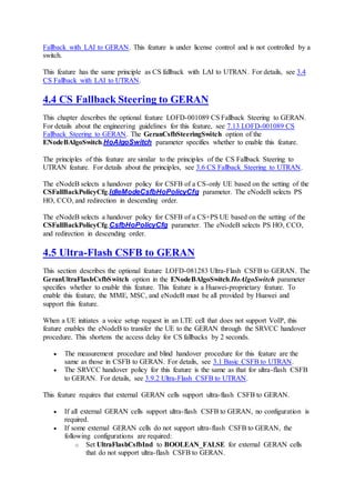 Fallback with LAI to GERAN. This feature is under license control and is not controlled by a
switch.
This feature has the same principle as CS fallback with LAI to UTRAN. For details, see 3.4
CS Fallback with LAI to UTRAN.
4.4 CS Fallback Steering to GERAN
This chapter describes the optional feature LOFD-001089 CS Fallback Steering to GERAN.
For details about the engineering guidelines for this feature, see 7.13 LOFD-001089 CS
Fallback Steering to GERAN. The GeranCsfbSteeringSwitch option of the
ENodeBAlgoSwitch.HoAlgoSwitch parameter specifies whether to enable this feature.
The principles of this feature are similar to the principles of the CS Fallback Steering to
UTRAN feature. For details about the principles, see 3.6 CS Fallback Steering to UTRAN.
The eNodeB selects a handover policy for CSFB of a CS-only UE based on the setting of the
CSFallBackPolicyCfg.IdleModeCsfbHoPolicyCfg parameter. The eNodeB selects PS
HO, CCO, and redirection in descending order.
The eNodeB selects a handover policy for CSFB of a CS+PS UE based on the setting of the
CSFallBackPolicyCfg.CsfbHoPolicyCfg parameter. The eNodeB selects PS HO, CCO,
and redirection in descending order.
4.5 Ultra-Flash CSFB to GERAN
This section describes the optional feature LOFD-081283 Ultra-Flash CSFB to GERAN. The
GeranUltraFlashCsfbSwitch option in the ENodeBAlgoSwitch.HoAlgoSwitch parameter
specifies whether to enable this feature. This feature is a Huawei-proprietary feature. To
enable this feature, the MME, MSC, and eNodeB must be all provided by Huawei and
support this feature.
When a UE initiates a voice setup request in an LTE cell that does not support VoIP, this
feature enables the eNodeB to transfer the UE to the GERAN through the SRVCC handover
procedure. This shortens the access delay for CS fallbacks by 2 seconds.
 The measurement procedure and blind handover procedure for this feature are the
same as those in CSFB to GERAN. For details, see 3.1 Basic CSFB to UTRAN.
 The SRVCC handover policy for this feature is the same as that for ultra-flash CSFB
to GERAN. For details, see 3.9.2 Ultra-Flash CSFB to UTRAN.
This feature requires that external GERAN cells support ultra-flash CSFB to GERAN.
 If all external GERAN cells support ultra-flash CSFB to GERAN, no configuration is
required.
 If some external GERAN cells do not support ultra-flash CSFB to GERAN, the
following configurations are required:
o Set UltraFlashCsfbInd to BOOLEAN_FALSE for external GERAN cells
that do not support ultra-flash CSFB to GERAN.
 