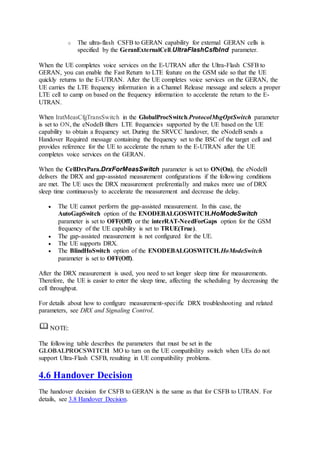 o The ultra-flash CSFB to GERAN capability for external GERAN cells is
specified by the GeranExternalCell.UltraFlashCsfbInd parameter.
When the UE completes voice services on the E-UTRAN after the Ultra-Flash CSFB to
GERAN, you can enable the Fast Return to LTE feature on the GSM side so that the UE
quickly returns to the E-UTRAN. After the UE completes voice services on the GERAN, the
UE carries the LTE frequency information in a Channel Release message and selects a proper
LTE cell to camp on based on the frequency information to accelerate the return to the E-
UTRAN.
When IratMeasCfgTransSwitch in the GlobalProcSwitch.ProtocolMsgOptSwitch parameter
is set to ON, the eNodeB filters LTE frequencies supported by the UE based on the UE
capability to obtain a frequency set. During the SRVCC handover, the eNodeB sends a
Handover Required message containing the frequency set to the BSC of the target cell and
provides reference for the UE to accelerate the return to the E-UTRAN after the UE
completes voice services on the GERAN.
When the CellDrxPara.DrxForMeasSwitch parameter is set to ON(On), the eNodeB
delivers the DRX and gap-assisted measurement configurations if the following conditions
are met. The UE uses the DRX measurement preferentially and makes more use of DRX
sleep time continuously to accelerate the measurement and decrease the delay.
 The UE cannot perform the gap-assisted measurement. In this case, the
AutoGapSwitch option of the ENODEBALGOSWITCH.HoModeSwitch
parameter is set to OFF(Off) or the interRAT-NeedForGaps option for the GSM
frequency of the UE capability is set to TRUE(True).
 The gap-assisted measurement is not configured for the UE.
 The UE supports DRX.
 The BlindHoSwitch option of the ENODEBALGOSWITCH.HoModeSwitch
parameter is set to OFF(Off).
After the DRX measurement is used, you need to set longer sleep time for measurements.
Therefore, the UE is easier to enter the sleep time, affecting the scheduling by decreasing the
cell throughput.
For details about how to configure measurement-specific DRX troubleshooting and related
parameters, see DRX and Signaling Control.
NOTE:
The following table describes the parameters that must be set in the
GLOBALPROCSWITCH MO to turn on the UE compatibility switch when UEs do not
support Ultra-Flash CSFB, resulting in UE compatibility problems.
4.6 Handover Decision
The handover decision for CSFB to GERAN is the same as that for CSFB to UTRAN. For
details, see 3.8 Handover Decision.
 