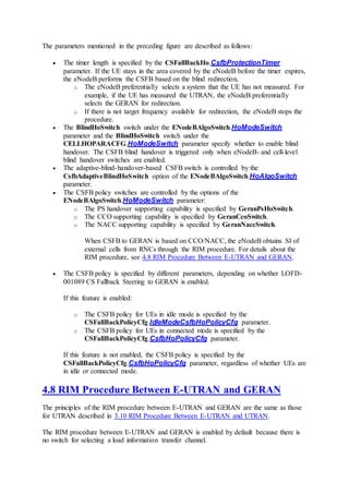 The parameters mentioned in the preceding figure are described as follows:
 The timer length is specified by the CSFallBackHo.CsfbProtectionTimer
parameter. If the UE stays in the area covered by the eNodeB before the timer expires,
the eNodeB performs the CSFB based on the blind redirection,
o The eNodeB preferentially selects a system that the UE has not measured. For
example, if the UE has measured the UTRAN, the eNodeB preferentially
selects the GERAN for redirection.
o If there is not target frequency available for redirection, the eNodeB stops the
procedure.
 The BlindHoSwitch switch under the ENodeBAlgoSwitch.HoModeSwitch
parameter and the BlindHoSwitch switch under the
CELLHOPARACFG.HoModeSwitch parameter specify whether to enable blind
handover. The CSFB blind handover is triggered only when eNodeB- and cell-level
blind handover switches are enabled.
 The adaptive-blind-handover-based CSFB switch is controlled by the
CsfbAdaptiveBlindHoSwitch option of the ENodeBAlgoSwitch.HoAlgoSwitch
parameter.
 The CSFB policy switches are controlled by the options of the
ENodeBAlgoSwitch.HoModeSwitch parameter:
o The PS handover supporting capability is specified by GeranPsHoSwitch.
o The CCO supporting capability is specified by GeranCcoSwitch.
o The NACC supporting capability is specified by GeranNaccSwitch.
When CSFB to GERAN is based on CCO/NACC, the eNodeB obtains SI of
external cells from RNCs through the RIM procedure. For details about the
RIM procedure, see 4.8 RIM Procedure Between E-UTRAN and GERAN.
 The CSFB policy is specified by different parameters, depending on whether LOFD-
001089 CS Fallback Steering to GERAN is enabled.
If this feature is enabled:
o The CSFB policy for UEs in idle mode is specified by the
CSFallBackPolicyCfg.IdleModeCsfbHoPolicyCfg parameter.
o The CSFB policy for UEs in connected mode is specified by the
CSFallBackPolicyCfg.CsfbHoPolicyCfg parameter.
If this feature is not enabled, the CSFB policy is specified by the
CSFallBackPolicyCfg.CsfbHoPolicyCfg parameter, regardless of whether UEs are
in idle or connected mode.
4.8 RIM Procedure Between E-UTRAN and GERAN
The principles of the RIM procedure between E-UTRAN and GERAN are the same as those
for UTRAN described in 3.10 RIM Procedure Between E-UTRAN and UTRAN.
The RIM procedure between E-UTRAN and GERAN is enabled by default because there is
no switch for selecting a load information transfer channel.
 