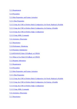 7.2.3 Requirements
7.2.4 Precautions
7.2.5 Data Preparation and Feature Activation
7.2.5.1 Data Preparation
7.2.5.2 Using the CME to Perform Batch Configuration for Newly Deployed eNodeBs
7.2.5.3 Using the CME to Perform Batch Configuration for Existing eNodeBs
7.2.5.4 Using the CME to Perform Single Configuration
7.2.5.5 Using MML Commands
7.2.6 Activation Observation
7.2.7 Deactivation
7.2.8 Performance Monitoring
7.2.9 Parameter Optimization
7.3 LOFD-001052 Flash CS Fallback to UTRAN
7.3.1 When to Use Flash CS Fallback to UTRAN
7.3.2 Required Information
7.3.3 Requirements
7.3.4 Precautions
7.3.5 Data Preparation and Feature Activation
7.3.5.1 Data Preparation
7.3.5.2 Using the CME to Perform Batch Configuration for Newly Deployed eNodeBs
7.3.5.3 Using the CME to Perform Batch Configuration for Existing eNodeBs
7.3.5.4 Using the CME to Perform Single Configuration
7.3.5.5 Using MML Commands
7.3.6 Activation Observation
7.3.7 Deactivation
 