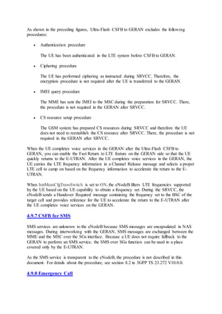 As shown in the preceding figures, Ultra-Flash CSFB to GERAN excludes the following
procedures:
 Authentication procedure
The UE has been authenticated in the LTE system before CSFB to GERAN.
 Ciphering procedure
The UE has performed ciphering as instructed during SRVCC. Therefore, the
encryption procedure is not required after the UE is transferred to the GERAN.
 IMEI query procedure
The MME has sent the IMEI to the MSC during the preparation for SRVCC. There,
the procedure is not required in the GERAN after SRVCC.
 CS resource setup procedure
The GSM system has prepared CS resources during SRVCC and therefore the UE
does not need to reestablish the CS resource after SRVCC. There, the procedure is not
required in the GERAN after SRVCC.
When the UE completes voice services in the GERAN after the Ultra-Flash CSFB to
GERAN, you can enable the Fast Return to LTE feature on the GERAN side so that the UE
quickly returns to the E-UTRAN. After the UE completes voice services in the GERAN, the
UE carries the LTE frequency information in a Channel Release message and selects a proper
LTE cell to camp on based on the frequency information to accelerate the return to the E-
UTRAN.
When IratMeasCfgTransSwitch is set to ON, the eNodeB filters LTE frequencies supported
by the UE based on the UE capability to obtain a frequency set. During the SRVCC, the
eNodeB sends a Handover Required message containing the frequency set to the BSC of the
target cell and provides reference for the UE to accelerate the return to the E-UTRAN after
the UE completes voice services on the GERAN.
4.9.7 CSFB for SMS
SMS services are unknown to the eNodeB because SMS messages are encapsulated in NAS
messages. During interworking with the GERAN, SMS messages are exchanged between the
MME and the MSC over the SGs interface. Because a UE does not require fallback to the
GERAN to perform an SMS service, the SMS over SGs function can be used in a place
covered only by the E-UTRAN.
As the SMS service is transparent to the eNodeB, the procedure is not described in this
document. For details about the procedure, see section 8.2 in 3GPP TS 23.272 V10.0.0.
4.9.8 Emergency Call
 