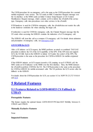 The CSFB procedure for an emergency call is the same as the CSFB procedure for a normal
mobile-originated voice service. The UE sends an RRC Connection Request message over
the Uu interface or the MME sends an Initial Context Setup Request or UE Context
Modification Request message, which contains an IE to inform the eNodeB of the service
type. Emergency calls take precedence over other services in the eNodeB.
If PS handover is used for CSFB for emergency calls, the eNodeB does not restrict the cells
in the handover restriction list when selecting the target cell.
If redirection is used for CSFB for emergency calls, the Channel Request message that the
UE sends when accessing the GERAN contains the indication of a CS emergency call.
The GERAN will treat this call as a common CS emergency call. For details about admission
and preemption of emergency calls, see Emergency Call.
4.9.9 CSFB for LCS
After a UE initiates an LCS request, the MME performs an attach or combined TAU/LAU
procedure to inform the UE of the LCS capability of the EPS. If the EPS does not support
LCS, the UE falls back to the GERAN to initiate LCS under the control of the EPS. The
CSFB procedure is the same as the procedure for CSFB to GERAN for mobile-originated
calls.
If the GERAN initiates an LCS request towards a UE camping on an E-UTRAN cell, the
MSC sends an LCS indicator to the MME over the SGs interface. Then, the MME instructs
the eNodeB to perform CSFB for the UE. The CSFB procedure is the same as the procedure
for CSFB to GERAN for mobile-terminated calls. The UE performs the LCS service after the
fallback to the GERAN.
For details about the CSFB procedure for LCS, see section 8.3 in 3GPP TS 23.272 V10.0.0
and LCS.
5 Related Features
5.1 Features Related to LOFD-001033 CS Fallback to
UTRAN
Prerequisite Features
This feature requires the optional feature LOFD-001019 PS Inter-RAT Mobility between E-
UTRAN and UTRAN.
Mutually Exclusive Features
None
Impacted Features
 