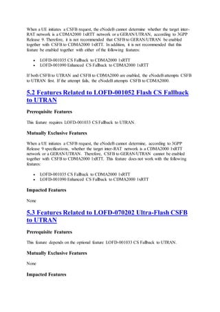 When a UE initiates a CSFB request, the eNodeB cannot determine whether the target inter-
RAT network is a CDMA2000 1xRTT network or a GERAN/UTRAN, according to 3GPP
Release 9. Therefore, it is not recommended that CSFB to GERAN/UTRAN be enabled
together with CSFB to CDMA2000 1xRTT. In addition, it is not recommended that this
feature be enabled together with either of the following features:
 LOFD-001035 CS Fallback to CDMA2000 1xRTT
 LOFD-001090 Enhanced CS Fallback to CDMA2000 1xRTT
If both CSFB to UTRAN and CSFB to CDMA2000 are enabled, the eNodeB attempts CSFB
to UTRAN first. If the attempt fails, the eNodeB attempts CSFB to CDMA2000.
5.2 Features Related to LOFD-001052 Flash CS Fallback
to UTRAN
Prerequisite Features
This feature requires LOFD-001033 CS Fallback to UTRAN.
Mutually Exclusive Features
When a UE initiates a CSFB request, the eNodeB cannot determine, according to 3GPP
Release 9 specifications, whether the target inter-RAT network is a CDMA2000 1xRTT
network or a GERAN/UTRAN. Therefore, CSFB to GERAN/UTRAN cannot be enabled
together with CSFB to CDMA2000 1xRTT. This feature does not work with the following
features:
 LOFD-001035 CS Fallback to CDMA2000 1xRTT
 LOFD-001090 Enhanced CS Fallback to CDMA2000 1xRTT
Impacted Features
None
5.3 Features Related to LOFD-070202 Ultra-Flash CSFB
to UTRAN
Prerequisite Features
This feature depends on the optional feature LOFD-001033 CS Fallback to UTRAN.
Mutually Exclusive Features
None
Impacted Features
 