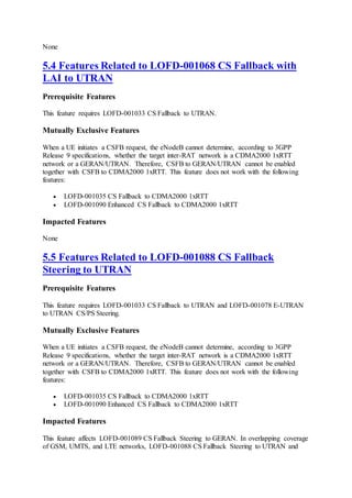 None
5.4 Features Related to LOFD-001068 CS Fallback with
LAI to UTRAN
Prerequisite Features
This feature requires LOFD-001033 CS Fallback to UTRAN.
Mutually Exclusive Features
When a UE initiates a CSFB request, the eNodeB cannot determine, according to 3GPP
Release 9 specifications, whether the target inter-RAT network is a CDMA2000 1xRTT
network or a GERAN/UTRAN. Therefore, CSFB to GERAN/UTRAN cannot be enabled
together with CSFB to CDMA2000 1xRTT. This feature does not work with the following
features:
 LOFD-001035 CS Fallback to CDMA2000 1xRTT
 LOFD-001090 Enhanced CS Fallback to CDMA2000 1xRTT
Impacted Features
None
5.5 Features Related to LOFD-001088 CS Fallback
Steering to UTRAN
Prerequisite Features
This feature requires LOFD-001033 CS Fallback to UTRAN and LOFD-001078 E-UTRAN
to UTRAN CS/PS Steering.
Mutually Exclusive Features
When a UE initiates a CSFB request, the eNodeB cannot determine, according to 3GPP
Release 9 specifications, whether the target inter-RAT network is a CDMA2000 1xRTT
network or a GERAN/UTRAN. Therefore, CSFB to GERAN/UTRAN cannot be enabled
together with CSFB to CDMA2000 1xRTT. This feature does not work with the following
features:
 LOFD-001035 CS Fallback to CDMA2000 1xRTT
 LOFD-001090 Enhanced CS Fallback to CDMA2000 1xRTT
Impacted Features
This feature affects LOFD-001089 CS Fallback Steering to GERAN. In overlapping coverage
of GSM, UMTS, and LTE networks, LOFD-001088 CS Fallback Steering to UTRAN and
 