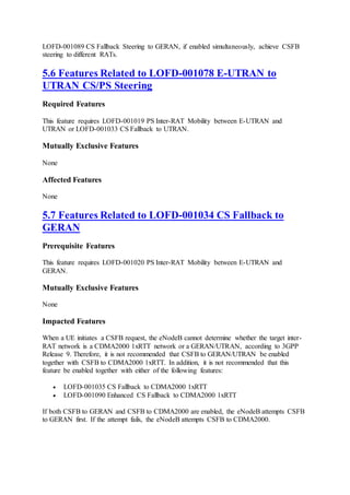 LOFD-001089 CS Fallback Steering to GERAN, if enabled simultaneously, achieve CSFB
steering to different RATs.
5.6 Features Related to LOFD-001078 E-UTRAN to
UTRAN CS/PS Steering
Required Features
This feature requires LOFD-001019 PS Inter-RAT Mobility between E-UTRAN and
UTRAN or LOFD-001033 CS Fallback to UTRAN.
Mutually Exclusive Features
None
Affected Features
None
5.7 Features Related to LOFD-001034 CS Fallback to
GERAN
Prerequisite Features
This feature requires LOFD-001020 PS Inter-RAT Mobility between E-UTRAN and
GERAN.
Mutually Exclusive Features
None
Impacted Features
When a UE initiates a CSFB request, the eNodeB cannot determine whether the target inter-
RAT network is a CDMA2000 1xRTT network or a GERAN/UTRAN, according to 3GPP
Release 9. Therefore, it is not recommended that CSFB to GERAN/UTRAN be enabled
together with CSFB to CDMA2000 1xRTT. In addition, it is not recommended that this
feature be enabled together with either of the following features:
 LOFD-001035 CS Fallback to CDMA2000 1xRTT
 LOFD-001090 Enhanced CS Fallback to CDMA2000 1xRTT
If both CSFB to GERAN and CSFB to CDMA2000 are enabled, the eNodeB attempts CSFB
to GERAN first. If the attempt fails, the eNodeB attempts CSFB to CDMA2000.
 