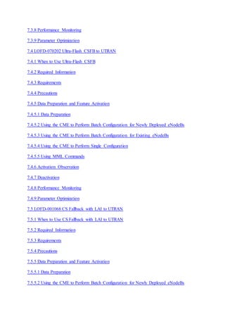 7.3.8 Performance Monitoring
7.3.9 Parameter Optimization
7.4 LOFD-070202 Ultra-Flash CSFB to UTRAN
7.4.1 When to Use Ultra-Flash CSFB
7.4.2 Required Information
7.4.3 Requirements
7.4.4 Precautions
7.4.5 Data Preparation and Feature Activation
7.4.5.1 Data Preparation
7.4.5.2 Using the CME to Perform Batch Configuration for Newly Deployed eNodeBs
7.4.5.3 Using the CME to Perform Batch Configuration for Existing eNodeBs
7.4.5.4 Using the CME to Perform Single Configuration
7.4.5.5 Using MML Commands
7.4.6 Activation Observation
7.4.7 Deactivation
7.4.8 Performance Monitoring
7.4.9 Parameter Optimization
7.5 LOFD-001068 CS Fallback with LAI to UTRAN
7.5.1 When to Use CS Fallback with LAI to UTRAN
7.5.2 Required Information
7.5.3 Requirements
7.5.4 Precautions
7.5.5 Data Preparation and Feature Activation
7.5.5.1 Data Preparation
7.5.5.2 Using the CME to Perform Batch Configuration for Newly Deployed eNodeBs
 