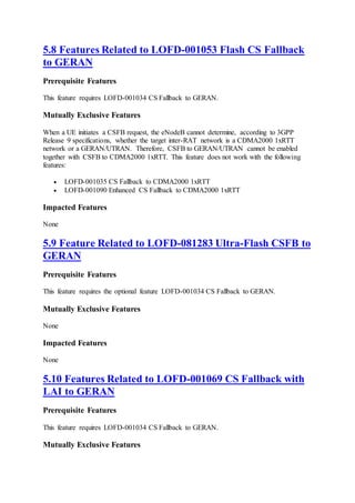 5.8 Features Related to LOFD-001053 Flash CS Fallback
to GERAN
Prerequisite Features
This feature requires LOFD-001034 CS Fallback to GERAN.
Mutually Exclusive Features
When a UE initiates a CSFB request, the eNodeB cannot determine, according to 3GPP
Release 9 specifications, whether the target inter-RAT network is a CDMA2000 1xRTT
network or a GERAN/UTRAN. Therefore, CSFB to GERAN/UTRAN cannot be enabled
together with CSFB to CDMA2000 1xRTT. This feature does not work with the following
features:
 LOFD-001035 CS Fallback to CDMA2000 1xRTT
 LOFD-001090 Enhanced CS Fallback to CDMA2000 1xRTT
Impacted Features
None
5.9 Feature Related to LOFD-081283 Ultra-Flash CSFB to
GERAN
Prerequisite Features
This feature requires the optional feature LOFD-001034 CS Fallback to GERAN.
Mutually Exclusive Features
None
Impacted Features
None
5.10 Features Related to LOFD-001069 CS Fallback with
LAI to GERAN
Prerequisite Features
This feature requires LOFD-001034 CS Fallback to GERAN.
Mutually Exclusive Features
 