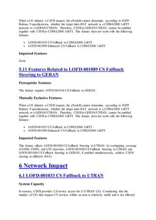 When a UE initiates a CSFB request, the eNodeB cannot determine, according to 3GPP
Release 9 specifications, whether the target inter-RAT network is a CDMA2000 1xRTT
network or a GERAN/UTRAN. Therefore, CSFB to GERAN/UTRAN cannot be enabled
together with CSFB to CDMA2000 1xRTT. This feature does not work with the following
features:
 LOFD-001035 CS Fallback to CDMA2000 1xRTT
 LOFD-001090 Enhanced CS Fallback to CDMA2000 1xRTT
Impacted Features
None
5.11 Features Related to LOFD-001089 CS Fallback
Steering to GERAN
Prerequisite Features
This feature requires LOFD-001034 CS Fallback to GERAN.
Mutually Exclusive Features
When a UE initiates a CSFB request, the eNodeB cannot determine, according to 3GPP
Release 9 specifications, whether the target inter-RAT network is a CDMA2000 1xRTT
network or a GERAN/UTRAN. Therefore, CSFB to GERAN/UTRAN cannot be enabled
together with CSFB to CDMA2000 1xRTT. This feature does not work with the following
features:
 LOFD-001035 CS Fallback to CDMA2000 1xRTT
 LOFD-001090 Enhanced CS Fallback to CDMA2000 1xRTT
Impacted Features
This feature affects LOFD-001088 CS Fallback Steering to UTRAN. In overlapping coverage
of GSM, UMTS, and LTE networks, LOFD-001088 CS Fallback Steering to UTRAN and
LOFD-001089 CS Fallback Steering to GERAN, if enabled simultaneously, achieve CSFB
steering to different RATs.
6 Network Impact
6.1 LOFD-001033 CS Fallback to UTRAN
System Capacity
In essence, CSFB provides CS service access for E-UTRAN UEs. Considering that the
number of UEs that request CS services within an area is relatively stable and is not affected
 