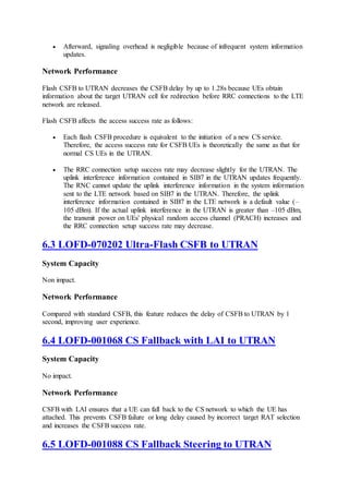  Afterward, signaling overhead is negligible because of infrequent system information
updates.
Network Performance
Flash CSFB to UTRAN decreases the CSFB delay by up to 1.28s because UEs obtain
information about the target UTRAN cell for redirection before RRC connections to the LTE
network are released.
Flash CSFB affects the access success rate as follows:
 Each flash CSFB procedure is equivalent to the initiation of a new CS service.
Therefore, the access success rate for CSFB UEs is theoretically the same as that for
normal CS UEs in the UTRAN.
 The RRC connection setup success rate may decrease slightly for the UTRAN. The
uplink interference information contained in SIB7 in the UTRAN updates frequently.
The RNC cannot update the uplink interference information in the system information
sent to the LTE network based on SIB7 in the UTRAN. Therefore, the uplink
interference information contained in SIB7 in the LTE network is a default value (–
105 dBm). If the actual uplink interference in the UTRAN is greater than –105 dBm,
the transmit power on UEs' physical random access channel (PRACH) increases and
the RRC connection setup success rate may decrease.
6.3 LOFD-070202 Ultra-Flash CSFB to UTRAN
System Capacity
Non impact.
Network Performance
Compared with standard CSFB, this feature reduces the delay of CSFB to UTRAN by 1
second, improving user experience.
6.4 LOFD-001068 CS Fallback with LAI to UTRAN
System Capacity
No impact.
Network Performance
CSFB with LAI ensures that a UE can fall back to the CS network to which the UE has
attached. This prevents CSFB failure or long delay caused by incorrect target RAT selection
and increases the CSFB success rate.
6.5 LOFD-001088 CS Fallback Steering to UTRAN
 