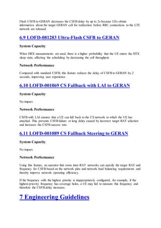 Flash CSFB to GERAN decreases the CSFB delay by up to 2s because UEs obtain
information about the target GERAN cell for redirection before RRC connections to the LTE
network are released.
6.9 LOFD-081283 Ultra-Flash CSFB to GERAN
System Capacity
When DRX measurements are used, there is a higher probability that the UE enters the DTX
sleep state, affecting the scheduling by decreasing the cell throughput.
Network Performance
Compared with standard CSFB, this feature reduces the delay of CSFB to GERAN by 2
seconds, improving user experience.
6.10 LOFD-001069 CS Fallback with LAI to GERAN
System Capacity
No impact.
Network Performance
CSFB with LAI ensures that a UE can fall back to the CS network to which the UE has
attached. This prevents CSFB failure or long delay caused by incorrect target RAT selection
and increases the CSFB success rate.
6.11 LOFD-001089 CS Fallback Steering to GERAN
System Capacity
No impact.
Network Performance
Using this feature, an operator that owns inter-RAT networks can specify the target RAT and
frequency for CSFB based on the network plan and network load balancing requirements and
thereby improve network operating efficiency.
If the frequency with the highest priority is inappropriately configured, for example, if the
highest-priority frequency has coverage holes, a UE may fail to measure this frequency and
therefore the CSFB delay increases.
7 Engineering Guidelines
 