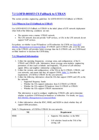 7.1 LOFD-001033 CS Fallback to UTRAN
This section provides engineering guidelines for LOFD-001033 CS Fallback to UTRAN.
7.1.1 When to Use CS Fallback to UTRAN
Use LOFD-001033 CS Fallback to UTRAN in the initial phase of LTE network deployment
when both of the following conditions are met:
 The operator owns a mature UTRAN network.
 The LTE network does not provide VoIP services, or UEs in the LTE network do not
support VoIP services.
For policies on whether to use PS handover or PS redirection for CSFB, see Inter-RAT
Mobility Management in Connected Mode. If UTRAN and E-UTRAN cells cover the same
area, or the UTRAN cell provides better coverage than the E-UTRAN cell, use CSFB based
on blind handover to decrease the CSFB delay.
7.1.2 Required Information
1. Collect the operating frequencies, coverage areas, and configurations of the E-
UTRAN and UTRAN cells. Information about coverage areas includes engineering
parameters of sites (such as latitude and longitude), TX power of cell reference
signals (RSs), and neighbor relationship configurations.
2. Collect the versions and configurations of the NEs in the E-UTRAN, UTRAN, and
core networks, and ensure that they all support CSFB. Table 7-1 describes the
requirements of CSFB to UTRAN for the core networks.
3. Collect the following information about the UEs that support UMTS and LTE on the
live network:
o Supported frequency bands
o Whether the UEs support redirection from E-UTRAN to UTRAN
o Whether the UEs support PS handover from E-UTRAN to UTRAN
o Whether the UEs support UTRAN measurements
This information is used to configure neighboring UTRAN cells and to determine
whether to perform CSFB based on handover or redirection. For details, see Inter-
RAT Mobility Management in Connected Mode.
4. Collect information about the RNC, MME, and SGSN to check whether they all
support RIM procedures.
Table 7-1 Requirements of CSFB to UTRAN for core networks
NE Requirement
MME  Supports: SGs interface to the MSC
 LAI selection based on the TAI of the
serving cell
 