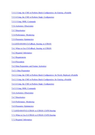 7.5.5.3 Using the CME to Perform Batch Configuration for Existing eNodeBs
7.5.5.4 Using the CME to Perform Single Configuration
7.5.5.5 Using MML Commands
7.5.6 Activation Observation
7.5.7 Deactivation
7.5.8 Performance Monitoring
7.5.9 Parameter Optimization
7.6 LOFD-001088 CS Fallback Steering to UTRAN
7.6.1 When to Use CS Fallback Steering to UTRAN
7.6.2 Required Information
7.6.3 Requirements
7.6.4 Precautions
7.6.5 Data Preparation and Feature Activation
7.6.5.1 Data Preparation
7.6.5.2 Using the CME to Perform Batch Configuration for Newly Deployed eNodeBs
7.6.5.3 Using the CME to Perform Batch Configuration for Existing eNodeBs
7.6.5.4 Using the CME to Perform Single Configuration
7.6.5.5 Using MML Commands
7.6.6 Activation Observation
7.6.7 Deactivation
7.6.8 Performance Monitoring
7.6.9 Parameter Optimization
7.7 LOFD-001078 E-UTRAN to UTRAN CS/PS Steering
7.7.1 When to Use E-UTRAN to UTRAN CS/PS Steering
7.7.2 Required Information
 