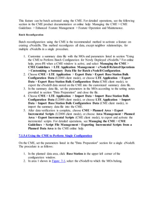 This feature can be batch activated using the CME. For detailed operations, see the following
section in the CME product documentation or online help: Managing the CME > CME
Guidelines > Enhanced Feature Management > Feature Operation and Maintenance.
Batch Reconfiguration
Batch reconfiguration using the CME is the recommended method to activate a feature on
existing eNodeBs. This method reconfigures all data, except neighbor relationships, for
multiple eNodeBs in a single procedure.
1. Customize a summary data file with the MOs and parameters listed in section "Using
the CME to Perform Batch Configuration for Newly Deployed eNodeBs." For online
help, press F1 when a CME window is active, and select Managing the CME >
CME Guidelines > LTE Application Management > eNodeB RelatedOperations
> Customizing a Summary Data File for Batch eNodeB Configuration.
2. Choose CME > LTE Application > Export Data > Export Base Station Bulk
Configuration Data (U2000 client mode), or choose LTE Application > Export
Data > Export Base Station Bulk Configuration Data (CME client mode), to
export the eNodeB data stored on the CME into the customized summary data file.
3. In the summary data file, set the parameters in the MOs according to the setting notes
provided in section "Data Preparation" and close the file.
4. Choose CME > LTE Application > Import Data > Import Base Station Bulk
Configuration Data (U2000 client mode), or choose LTE Application > Import
Data > Import Base Station Bulk Configuration Data (CME client mode), to
import the summary data file into the CME.
5. After data verification is complete, choose CME > Planned Area > Export
Incremental Scripts (U2000 client mode), or choose Area Management > Planned
Area > Export Incremental Scripts (CME client mode), to export and activate the
incremental scripts. For detailed operations, see Managing the CME > CME
Guidelines > Script File Management > Exporting Incremental Scripts from a
Planned Data Area in the CME online help.
7.1.5.4 Using the CME to Perform Single Configuration
On the CME, set the parameters listed in the "Data Preparation" section for a single eNodeB.
The procedure is as follows:
1. In the planned data area, click Base Station in the upper left corner of the
configuration window.
2. In area 1 shown in Figure 7-1, select the eNodeB to which the MOs belong.
 