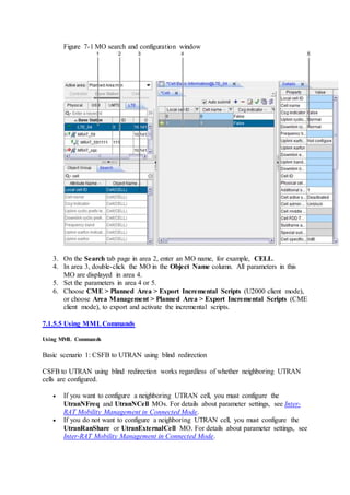 Figure 7-1 MO search and configuration window
3. On the Search tab page in area 2, enter an MO name, for example, CELL.
4. In area 3, double-click the MO in the Object Name column. All parameters in this
MO are displayed in area 4.
5. Set the parameters in area 4 or 5.
6. Choose CME > Planned Area > Export Incremental Scripts (U2000 client mode),
or choose Area Management > Planned Area > Export Incremental Scripts (CME
client mode), to export and activate the incremental scripts.
7.1.5.5 Using MMLCommands
Using MML Commands
Basic scenario 1: CSFB to UTRAN using blind redirection
CSFB to UTRAN using blind redirection works regardless of whether neighboring UTRAN
cells are configured.
 If you want to configure a neighboring UTRAN cell, you must configure the
UtranNFreq and UtranNCell MOs. For details about parameter settings, see Inter-
RAT Mobility Management in Connected Mode.
 If you do not want to configure a neighboring UTRAN cell, you must configure the
UtranRanShare or UtranExternalCell MO. For details about parameter settings, see
Inter-RAT Mobility Management in Connected Mode.
 