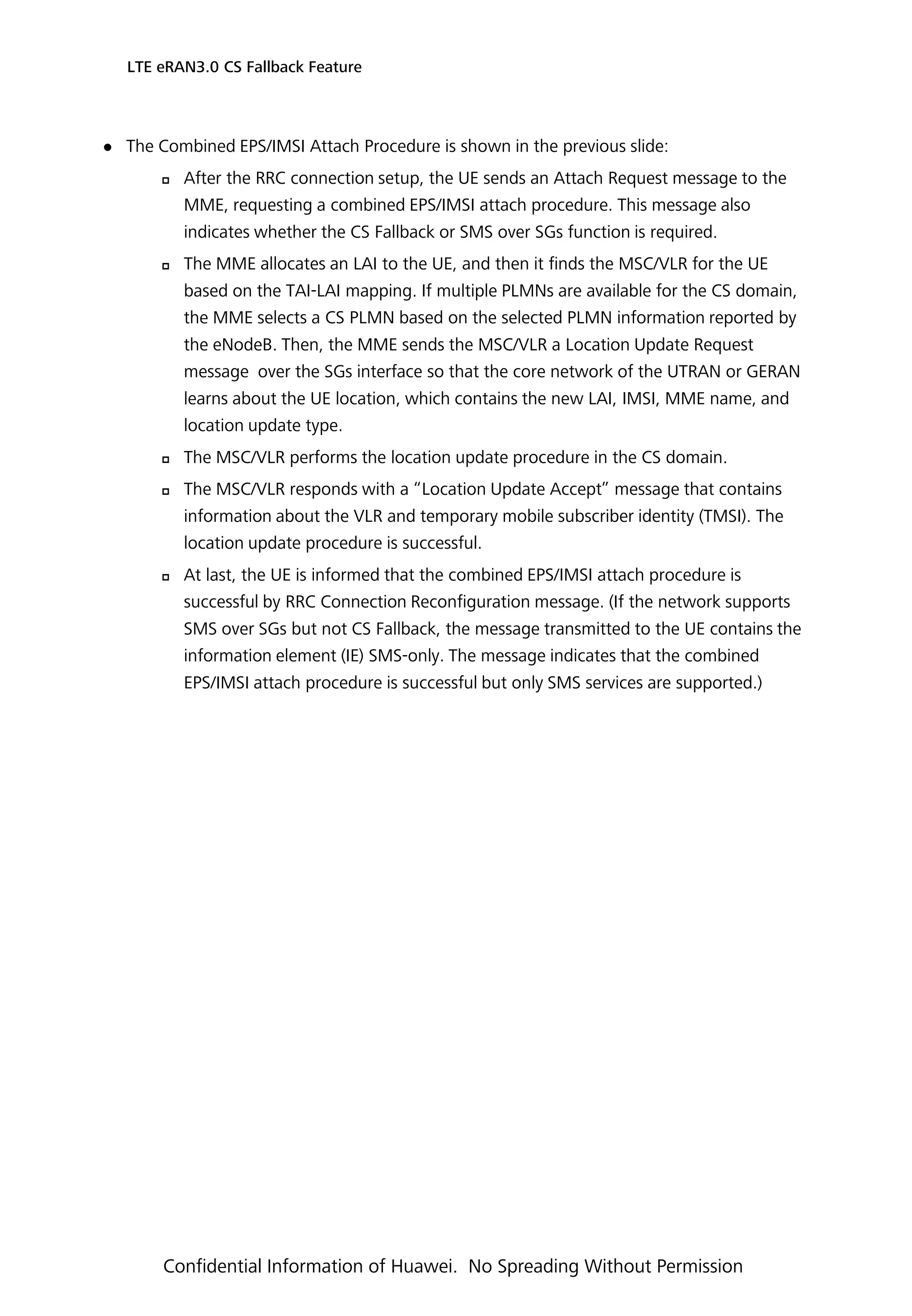  The Combined EPS/IMSI Attach Procedure is shown in the previous slide:
 After the RRC connection setup, the UE sends an Attach Request message to the
MME, requesting a combined EPS/IMSI attach procedure. This message also
indicates whether the CS Fallback or SMS over SGs function is required.
 The MME allocates an LAI to the UE, and then it finds the MSC/VLR for the UE
based on the TAI-LAI mapping. If multiple PLMNs are available for the CS domain,
the MME selects a CS PLMN based on the selected PLMN information reported by
the eNodeB. Then, the MME sends the MSC/VLR a Location Update Request
message over the SGs interface so that the core network of the UTRAN or GERAN
learns about the UE location, which contains the new LAI, IMSI, MME name, and
location update type.
 The MSC/VLR performs the location update procedure in the CS domain.
 The MSC/VLR responds with a “Location Update Accept” message that contains
information about the VLR and temporary mobile subscriber identity (TMSI). The
location update procedure is successful.
 At last, the UE is informed that the combined EPS/IMSI attach procedure is
successful by RRC Connection Reconfiguration message. (If the network supports
SMS over SGs but not CS Fallback, the message transmitted to the UE contains the
information element (IE) SMS-only. The message indicates that the combined
EPS/IMSI attach procedure is successful but only SMS services are supported.)
LTE eRAN3.0 CS Fallback Feature
Confidential Information of Huawei. No Spreading Without Permission
 
