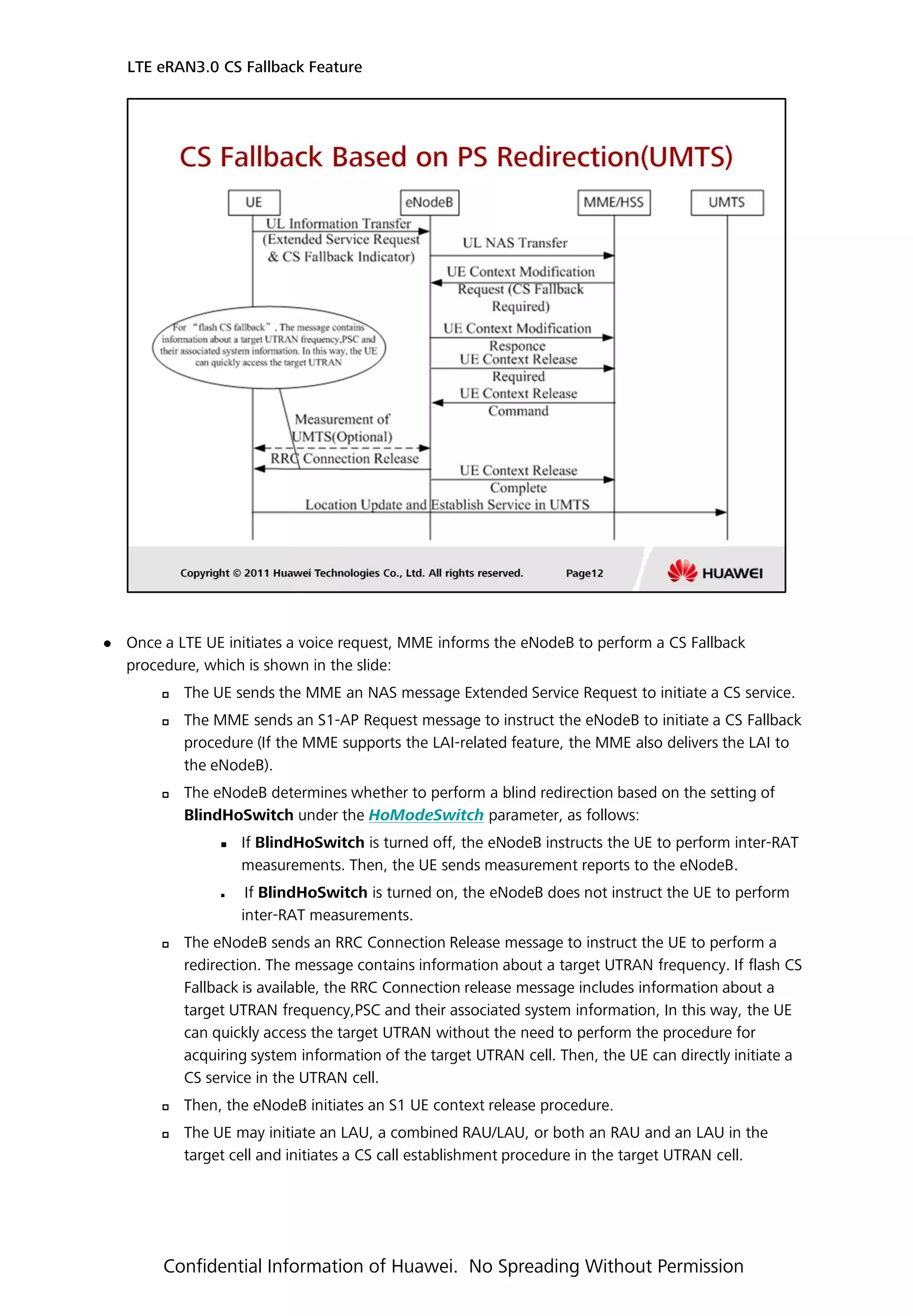  Once a LTE UE initiates a voice request, MME informs the eNodeB to perform a CS Fallback
procedure, which is shown in the slide:
 The UE sends the MME an NAS message Extended Service Request to initiate a CS service.
 The MME sends an S1-AP Request message to instruct the eNodeB to initiate a CS Fallback
procedure (If the MME supports the LAI-related feature, the MME also delivers the LAI to
the eNodeB).
 The eNodeB determines whether to perform a blind redirection based on the setting of
BlindHoSwitch under the HoModeSwitch parameter, as follows:
 If BlindHoSwitch is turned off, the eNodeB instructs the UE to perform inter-RAT
measurements. Then, the UE sends measurement reports to the eNodeB.
 If BlindHoSwitch is turned on, the eNodeB does not instruct the UE to perform
inter-RAT measurements.
 The eNodeB sends an RRC Connection Release message to instruct the UE to perform a
redirection. The message contains information about a target UTRAN frequency. If flash CS
Fallback is available, the RRC Connection release message includes information about a
target UTRAN frequency,PSC and their associated system information, In this way, the UE
can quickly access the target UTRAN without the need to perform the procedure for
acquiring system information of the target UTRAN cell. Then, the UE can directly initiate a
CS service in the UTRAN cell.
 Then, the eNodeB initiates an S1 UE context release procedure.
 The UE may initiate an LAU, a combined RAU/LAU, or both an RAU and an LAU in the
target cell and initiates a CS call establishment procedure in the target UTRAN cell.
LTE eRAN3.0 CS Fallback Feature
Confidential Information of Huawei. No Spreading Without Permission
 