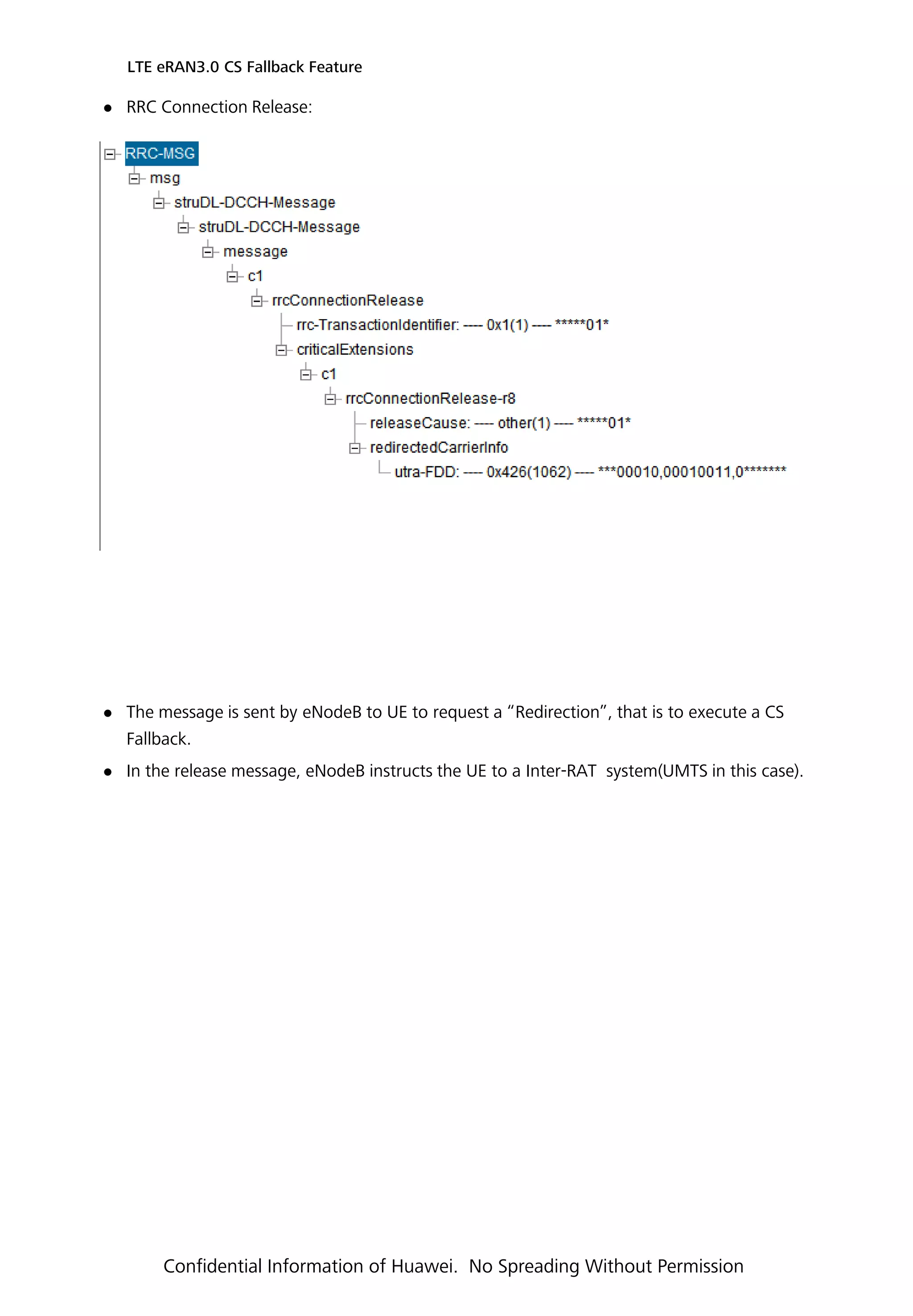 RRC Connection Release:
 The message is sent by eNodeB to UE to request a “Redirection”, that is to execute a CS
Fallback.
 In the release message, eNodeB instructs the UE to a Inter-RAT system(UMTS in this case).
LTE eRAN3.0 CS Fallback Feature
Confidential Information of Huawei. No Spreading Without Permission
 