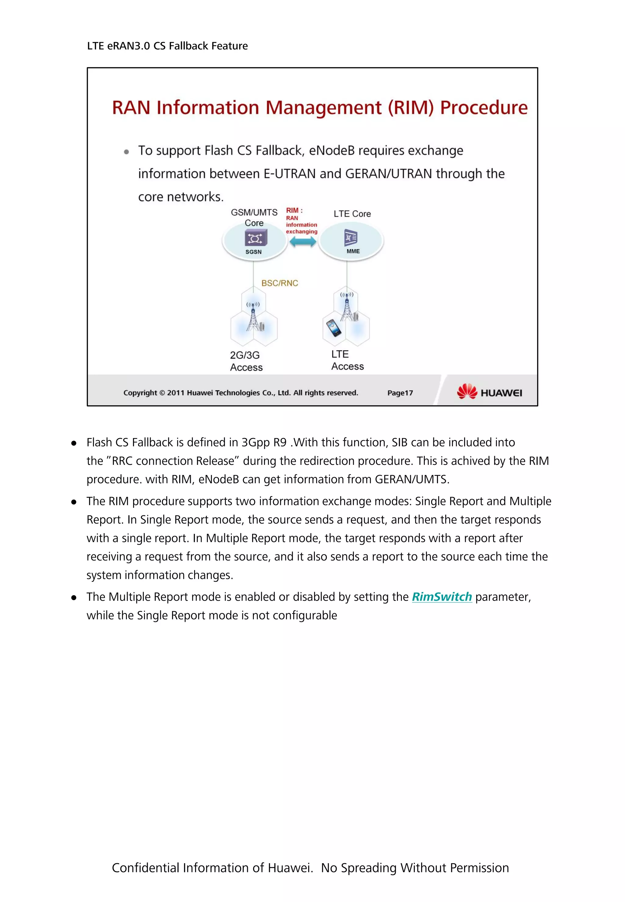  Flash CS Fallback is defined in 3Gpp R9 .With this function, SIB can be included into
the ”RRC connection Release” during the redirection procedure. This is achived by the RIM
procedure. with RIM, eNodeB can get information from GERAN/UMTS.
 The RIM procedure supports two information exchange modes: Single Report and Multiple
Report. In Single Report mode, the source sends a request, and then the target responds
with a single report. In Multiple Report mode, the target responds with a report after
receiving a request from the source, and it also sends a report to the source each time the
system information changes.
 The Multiple Report mode is enabled or disabled by setting the RimSwitch parameter,
while the Single Report mode is not configurable
LTE eRAN3.0 CS Fallback Feature
Confidential Information of Huawei. No Spreading Without Permission
 