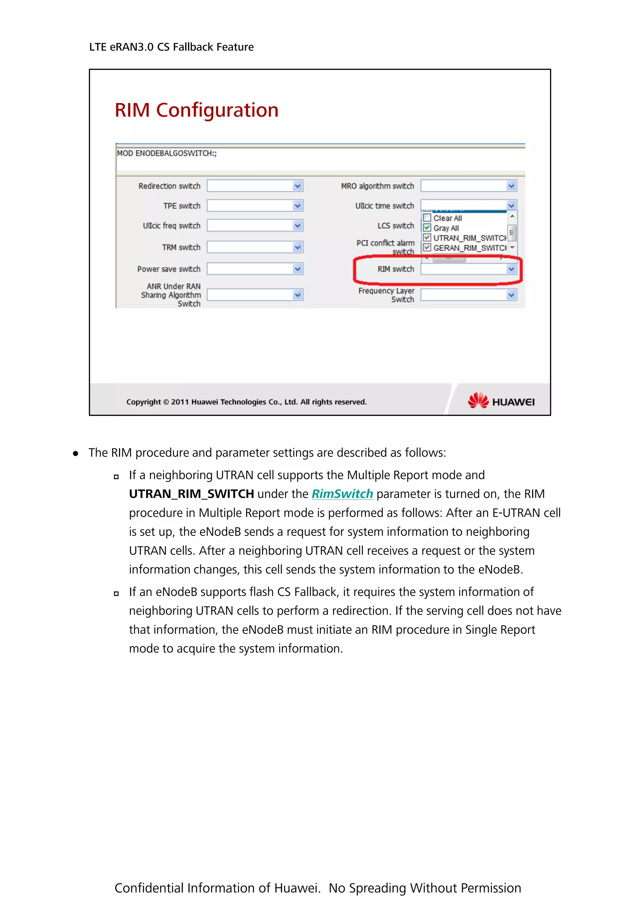  The RIM procedure and parameter settings are described as follows:
 If a neighboring UTRAN cell supports the Multiple Report mode and
UTRAN_RIM_SWITCH under the RimSwitch parameter is turned on, the RIM
procedure in Multiple Report mode is performed as follows: After an E-UTRAN cell
is set up, the eNodeB sends a request for system information to neighboring
UTRAN cells. After a neighboring UTRAN cell receives a request or the system
information changes, this cell sends the system information to the eNodeB.
 If an eNodeB supports flash CS Fallback, it requires the system information of
neighboring UTRAN cells to perform a redirection. If the serving cell does not have
that information, the eNodeB must initiate an RIM procedure in Single Report
mode to acquire the system information.
LTE eRAN3.0 CS Fallback Feature
Confidential Information of Huawei. No Spreading Without Permission
 