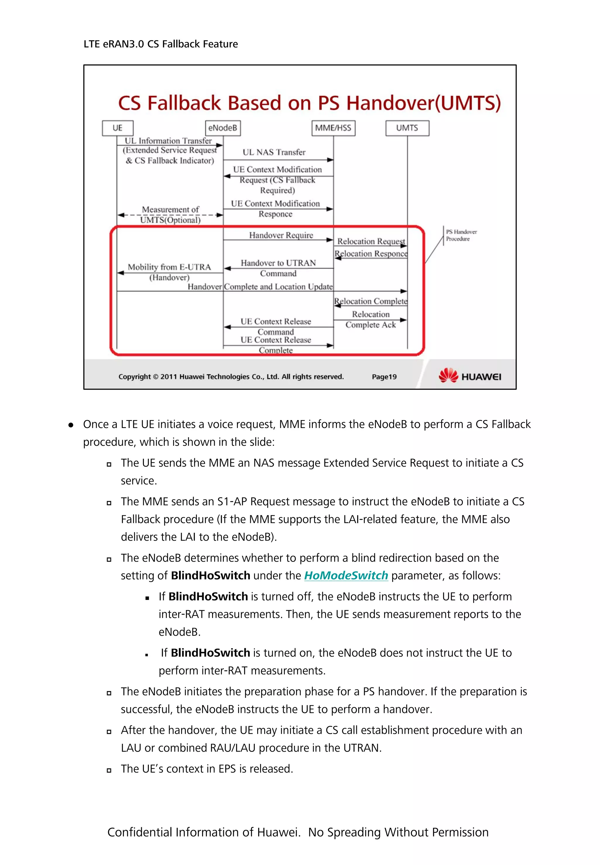  Once a LTE UE initiates a voice request, MME informs the eNodeB to perform a CS Fallback
procedure, which is shown in the slide:
 The UE sends the MME an NAS message Extended Service Request to initiate a CS
service.
 The MME sends an S1-AP Request message to instruct the eNodeB to initiate a CS
Fallback procedure (If the MME supports the LAI-related feature, the MME also
delivers the LAI to the eNodeB).
 The eNodeB determines whether to perform a blind redirection based on the
setting of BlindHoSwitch under the HoModeSwitch parameter, as follows:
 If BlindHoSwitch is turned off, the eNodeB instructs the UE to perform
inter-RAT measurements. Then, the UE sends measurement reports to the
eNodeB.
 If BlindHoSwitch is turned on, the eNodeB does not instruct the UE to
perform inter-RAT measurements.
 The eNodeB initiates the preparation phase for a PS handover. If the preparation is
successful, the eNodeB instructs the UE to perform a handover.
 After the handover, the UE may initiate a CS call establishment procedure with an
LAU or combined RAU/LAU procedure in the UTRAN.
 The UE’s context in EPS is released.
LTE eRAN3.0 CS Fallback Feature
Confidential Information of Huawei. No Spreading Without Permission
 