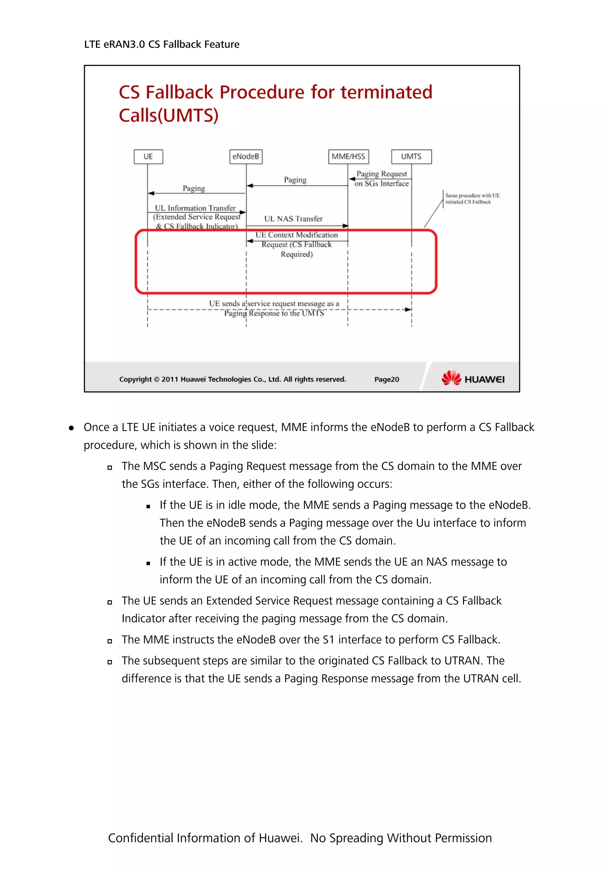 Once a LTE UE initiates a voice request, MME informs the eNodeB to perform a CS Fallback
procedure, which is shown in the slide:
 The MSC sends a Paging Request message from the CS domain to the MME over
the SGs interface. Then, either of the following occurs:
 If the UE is in idle mode, the MME sends a Paging message to the eNodeB.
Then the eNodeB sends a Paging message over the Uu interface to inform
the UE of an incoming call from the CS domain.
 If the UE is in active mode, the MME sends the UE an NAS message to
inform the UE of an incoming call from the CS domain.
 The UE sends an Extended Service Request message containing a CS Fallback
Indicator after receiving the paging message from the CS domain.
 The MME instructs the eNodeB over the S1 interface to perform CS Fallback.
 The subsequent steps are similar to the originated CS Fallback to UTRAN. The
difference is that the UE sends a Paging Response message from the UTRAN cell.
LTE eRAN3.0 CS Fallback Feature
Confidential Information of Huawei. No Spreading Without Permission
 