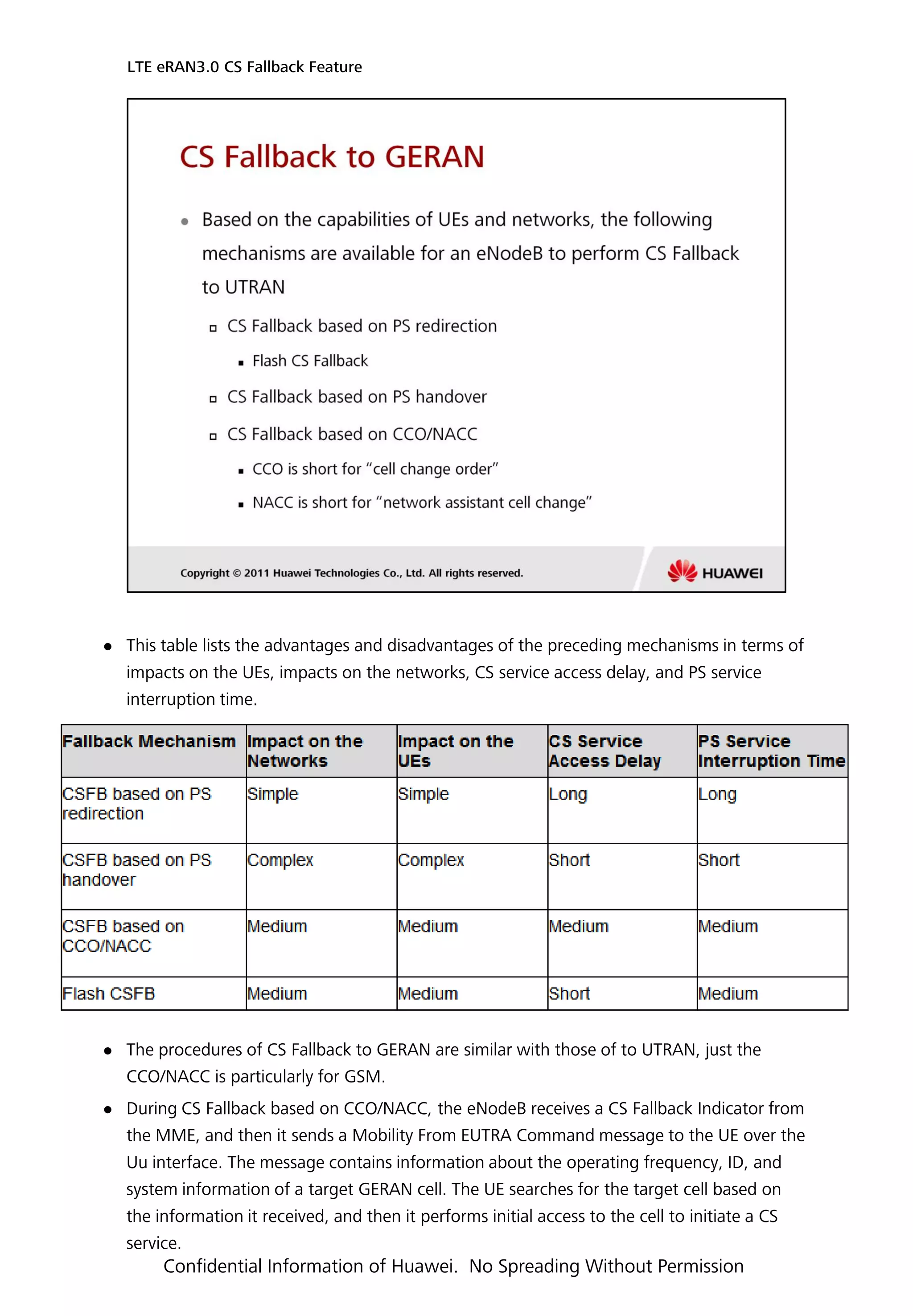  This table lists the advantages and disadvantages of the preceding mechanisms in terms of
impacts on the UEs, impacts on the networks, CS service access delay, and PS service
interruption time.
 The procedures of CS Fallback to GERAN are similar with those of to UTRAN, just the
CCO/NACC is particularly for GSM.
 During CS Fallback based on CCO/NACC, the eNodeB receives a CS Fallback Indicator from
the MME, and then it sends a Mobility From EUTRA Command message to the UE over the
Uu interface. The message contains information about the operating frequency, ID, and
system information of a target GERAN cell. The UE searches for the target cell based on
the information it received, and then it performs initial access to the cell to initiate a CS
service.
LTE eRAN3.0 CS Fallback Feature
Confidential Information of Huawei. No Spreading Without Permission
 