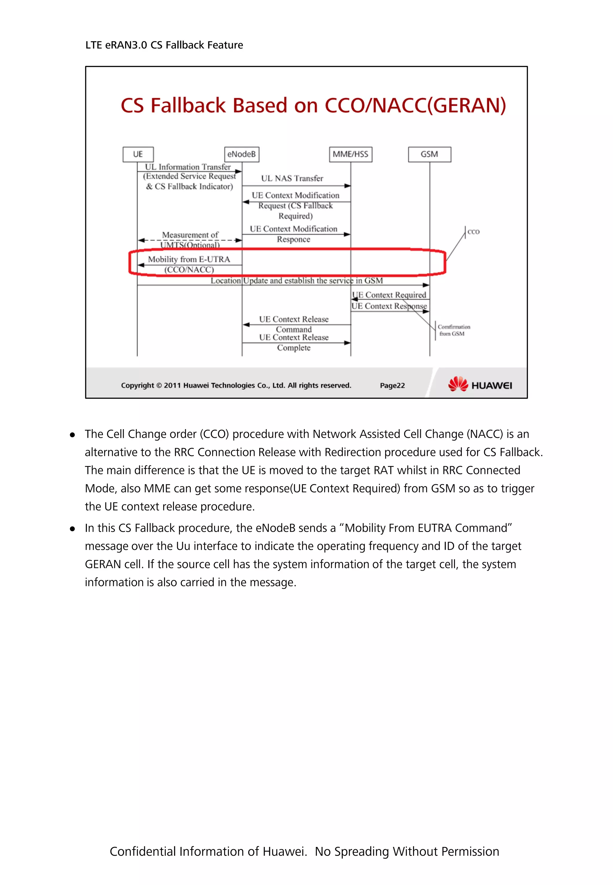  The Cell Change order (CCO) procedure with Network Assisted Cell Change (NACC) is an
alternative to the RRC Connection Release with Redirection procedure used for CS Fallback.
The main difference is that the UE is moved to the target RAT whilst in RRC Connected
Mode, also MME can get some response(UE Context Required) from GSM so as to trigger
the UE context release procedure.
 In this CS Fallback procedure, the eNodeB sends a “Mobility From EUTRA Command”
message over the Uu interface to indicate the operating frequency and ID of the target
GERAN cell. If the source cell has the system information of the target cell, the system
information is also carried in the message.
LTE eRAN3.0 CS Fallback Feature
Confidential Information of Huawei. No Spreading Without Permission
 