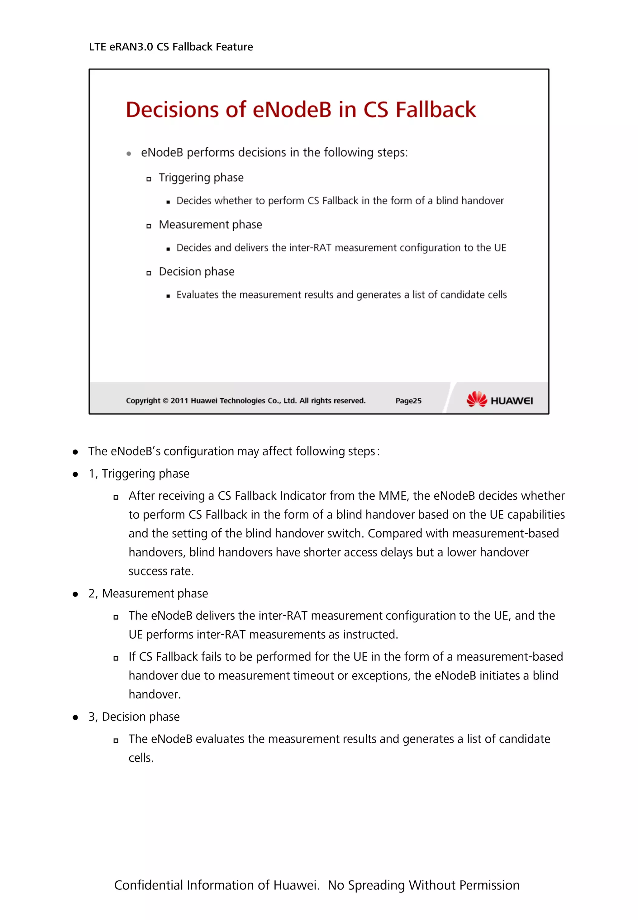  The eNodeB’s configuration may affect following steps：
 1, Triggering phase
 After receiving a CS Fallback Indicator from the MME, the eNodeB decides whether
to perform CS Fallback in the form of a blind handover based on the UE capabilities
and the setting of the blind handover switch. Compared with measurement-based
handovers, blind handovers have shorter access delays but a lower handover
success rate.
 2, Measurement phase
 The eNodeB delivers the inter-RAT measurement configuration to the UE, and the
UE performs inter-RAT measurements as instructed.
 If CS Fallback fails to be performed for the UE in the form of a measurement-based
handover due to measurement timeout or exceptions, the eNodeB initiates a blind
handover.
 3, Decision phase
 The eNodeB evaluates the measurement results and generates a list of candidate
cells.
LTE eRAN3.0 CS Fallback Feature
Confidential Information of Huawei. No Spreading Without Permission
 