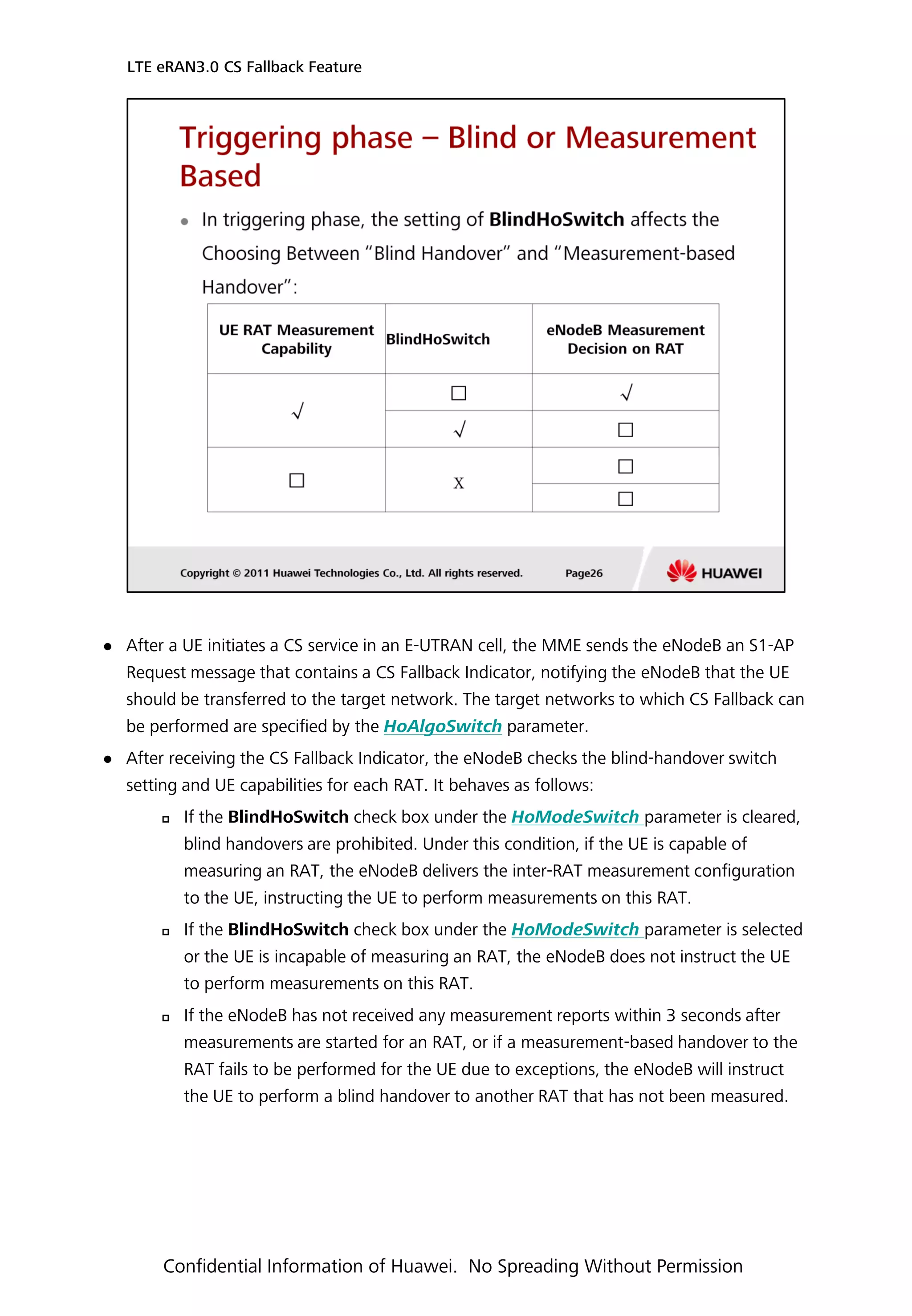 After a UE initiates a CS service in an E-UTRAN cell, the MME sends the eNodeB an S1-AP
Request message that contains a CS Fallback Indicator, notifying the eNodeB that the UE
should be transferred to the target network. The target networks to which CS Fallback can
be performed are specified by the HoAlgoSwitch parameter.
 After receiving the CS Fallback Indicator, the eNodeB checks the blind-handover switch
setting and UE capabilities for each RAT. It behaves as follows:
 If the BlindHoSwitch check box under the HoModeSwitch parameter is cleared,
blind handovers are prohibited. Under this condition, if the UE is capable of
measuring an RAT, the eNodeB delivers the inter-RAT measurement configuration
to the UE, instructing the UE to perform measurements on this RAT.
 If the BlindHoSwitch check box under the HoModeSwitch parameter is selected
or the UE is incapable of measuring an RAT, the eNodeB does not instruct the UE
to perform measurements on this RAT.
 If the eNodeB has not received any measurement reports within 3 seconds after
measurements are started for an RAT, or if a measurement-based handover to the
RAT fails to be performed for the UE due to exceptions, the eNodeB will instruct
the UE to perform a blind handover to another RAT that has not been measured.
LTE eRAN3.0 CS Fallback Feature
Confidential Information of Huawei. No Spreading Without Permission
 