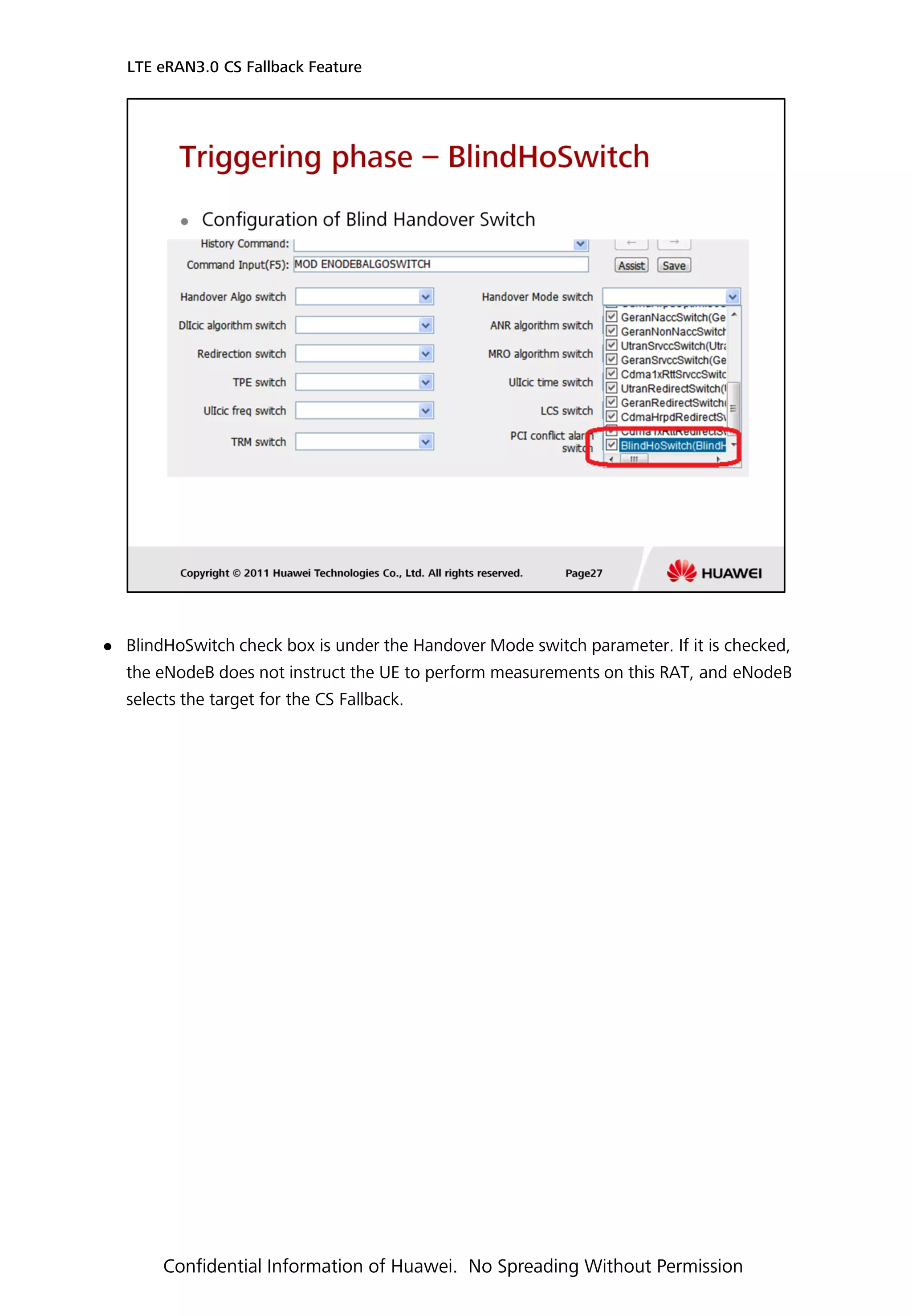  BlindHoSwitch check box is under the Handover Mode switch parameter. If it is checked,
the eNodeB does not instruct the UE to perform measurements on this RAT, and eNodeB
selects the target for the CS Fallback.
LTE eRAN3.0 CS Fallback Feature
Confidential Information of Huawei. No Spreading Without Permission
 