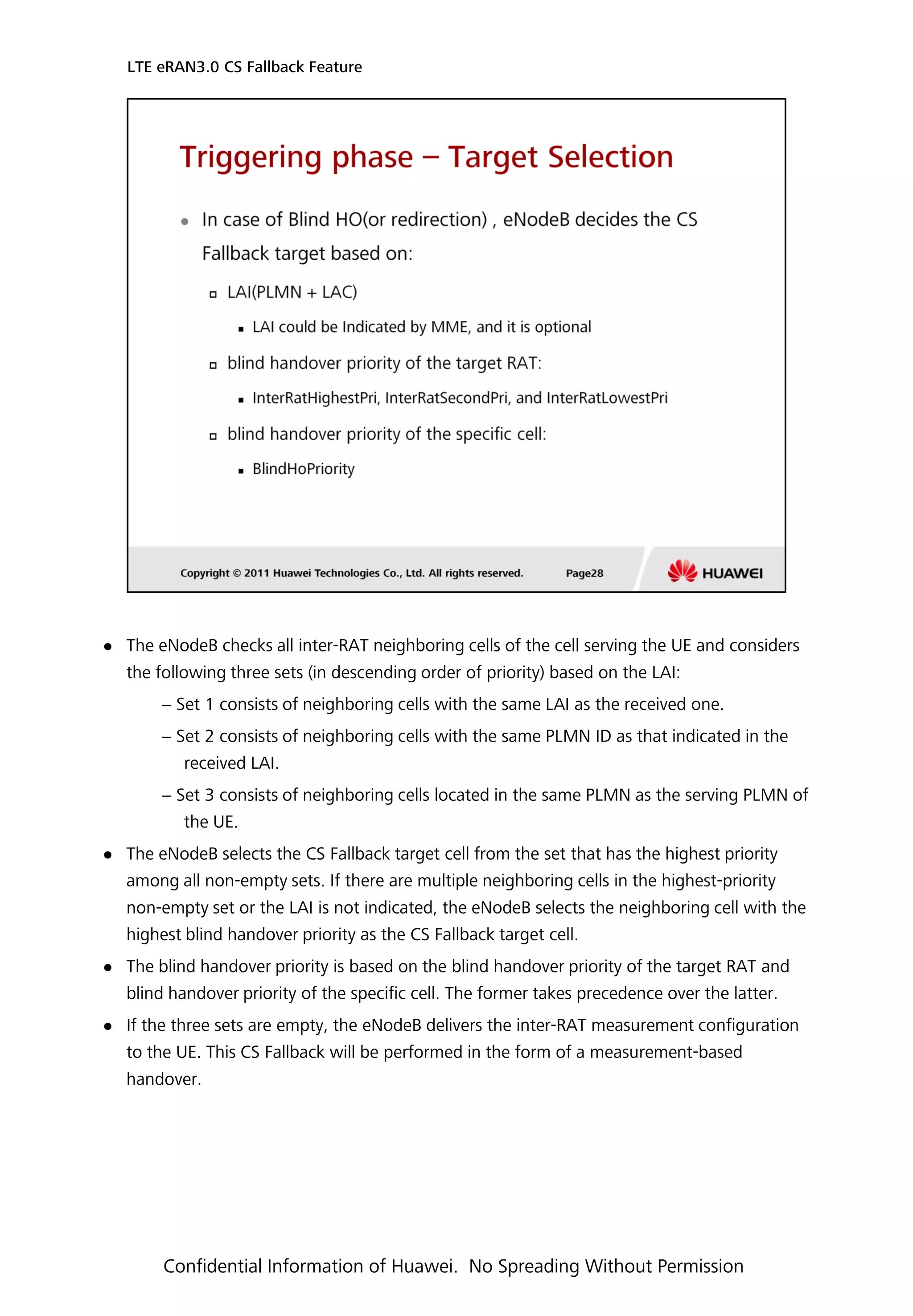  The eNodeB checks all inter-RAT neighboring cells of the cell serving the UE and considers
the following three sets (in descending order of priority) based on the LAI:
− Set 1 consists of neighboring cells with the same LAI as the received one.
− Set 2 consists of neighboring cells with the same PLMN ID as that indicated in the
received LAI.
− Set 3 consists of neighboring cells located in the same PLMN as the serving PLMN of
the UE.
 The eNodeB selects the CS Fallback target cell from the set that has the highest priority
among all non-empty sets. If there are multiple neighboring cells in the highest-priority
non-empty set or the LAI is not indicated, the eNodeB selects the neighboring cell with the
highest blind handover priority as the CS Fallback target cell.
 The blind handover priority is based on the blind handover priority of the target RAT and
blind handover priority of the specific cell. The former takes precedence over the latter.
 If the three sets are empty, the eNodeB delivers the inter-RAT measurement configuration
to the UE. This CS Fallback will be performed in the form of a measurement-based
handover.
LTE eRAN3.0 CS Fallback Feature
Confidential Information of Huawei. No Spreading Without Permission
 