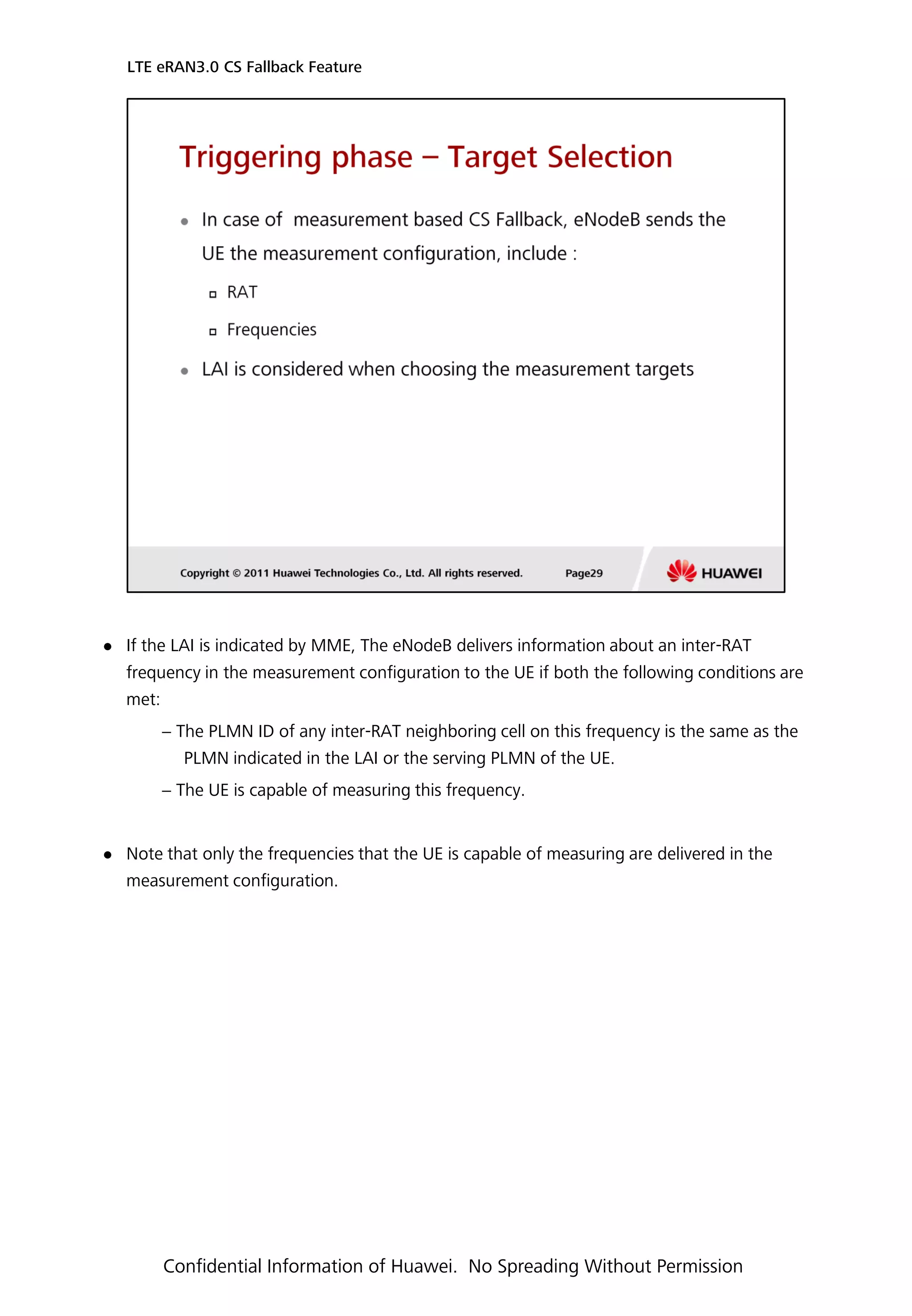  If the LAI is indicated by MME, The eNodeB delivers information about an inter-RAT
frequency in the measurement configuration to the UE if both the following conditions are
met:
− The PLMN ID of any inter-RAT neighboring cell on this frequency is the same as the
PLMN indicated in the LAI or the serving PLMN of the UE.
− The UE is capable of measuring this frequency.
 Note that only the frequencies that the UE is capable of measuring are delivered in the
measurement configuration.
LTE eRAN3.0 CS Fallback Feature
Confidential Information of Huawei. No Spreading Without Permission
 