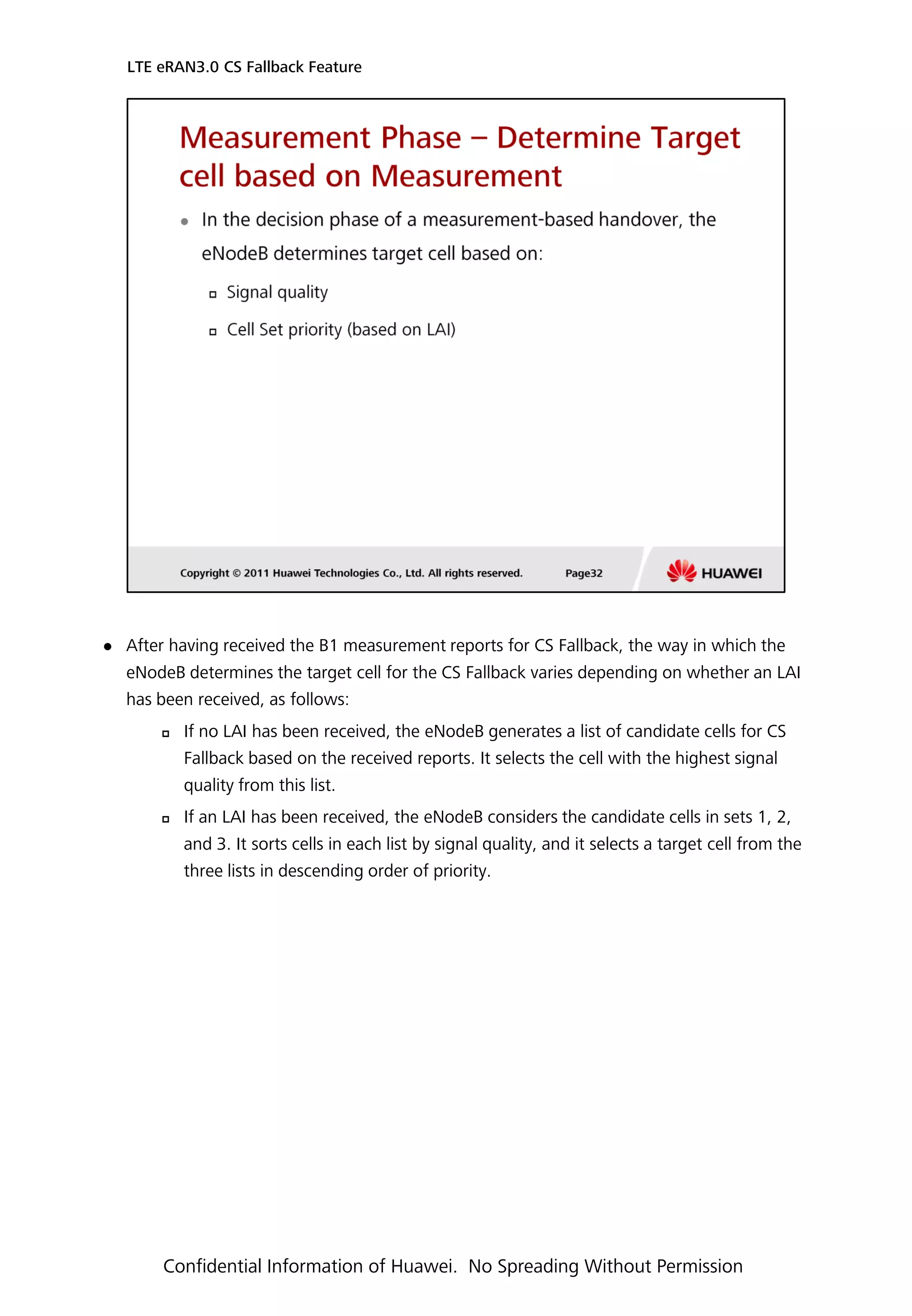 After having received the B1 measurement reports for CS Fallback, the way in which the
eNodeB determines the target cell for the CS Fallback varies depending on whether an LAI
has been received, as follows:
 If no LAI has been received, the eNodeB generates a list of candidate cells for CS
Fallback based on the received reports. It selects the cell with the highest signal
quality from this list.
 If an LAI has been received, the eNodeB considers the candidate cells in sets 1, 2,
and 3. It sorts cells in each list by signal quality, and it selects a target cell from the
three lists in descending order of priority.
LTE eRAN3.0 CS Fallback Feature
Confidential Information of Huawei. No Spreading Without Permission
 