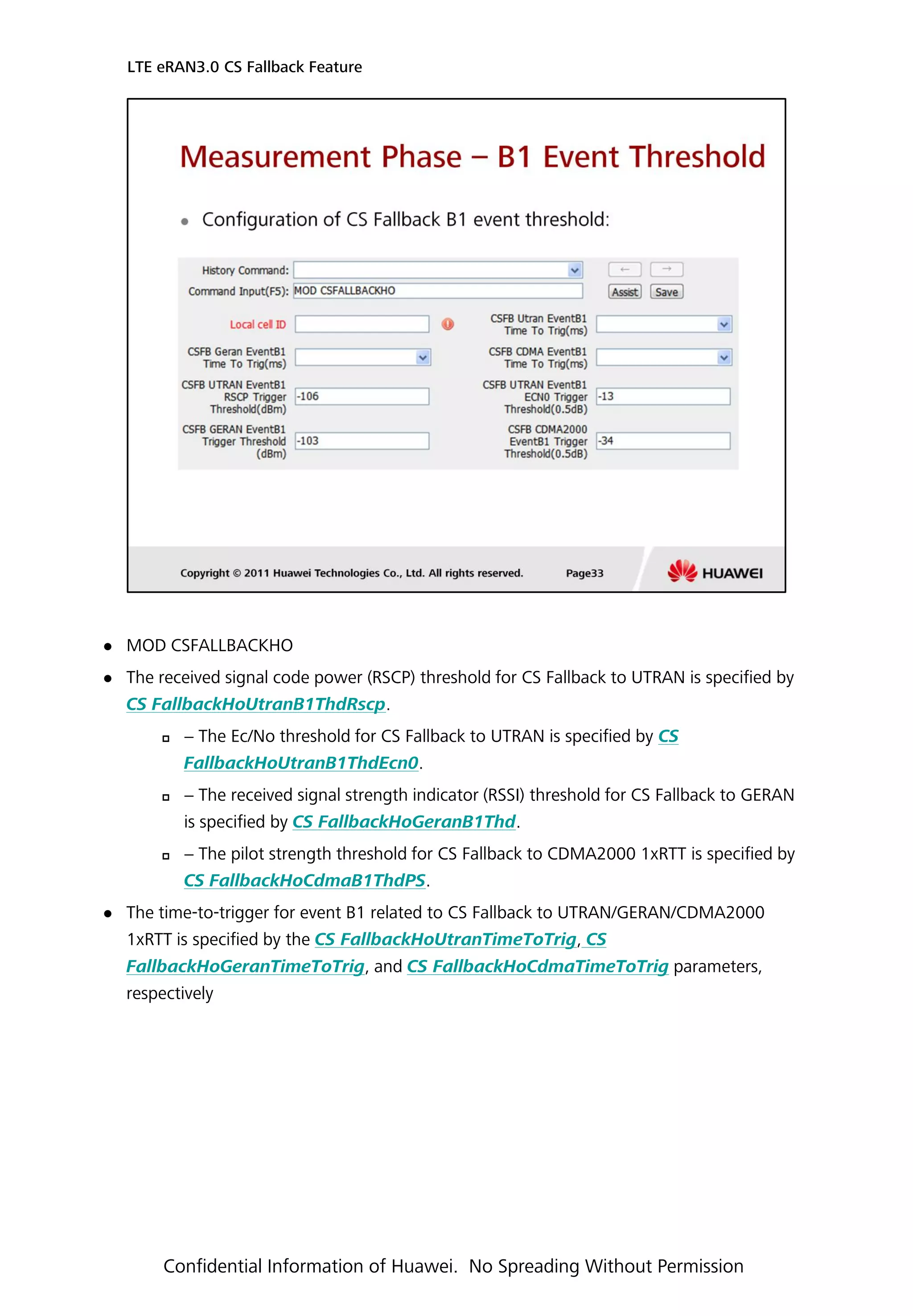  MOD CSFALLBACKHO
 The received signal code power (RSCP) threshold for CS Fallback to UTRAN is specified by
CS FallbackHoUtranB1ThdRscp.
 − The Ec/No threshold for CS Fallback to UTRAN is specified by CS
FallbackHoUtranB1ThdEcn0.
 − The received signal strength indicator (RSSI) threshold for CS Fallback to GERAN
is specified by CS FallbackHoGeranB1Thd.
 − The pilot strength threshold for CS Fallback to CDMA2000 1xRTT is specified by
CS FallbackHoCdmaB1ThdPS.
 The time-to-trigger for event B1 related to CS Fallback to UTRAN/GERAN/CDMA2000
1xRTT is specified by the CS FallbackHoUtranTimeToTrig, CS
FallbackHoGeranTimeToTrig, and CS FallbackHoCdmaTimeToTrig parameters,
respectively
LTE eRAN3.0 CS Fallback Feature
Confidential Information of Huawei. No Spreading Without Permission
 