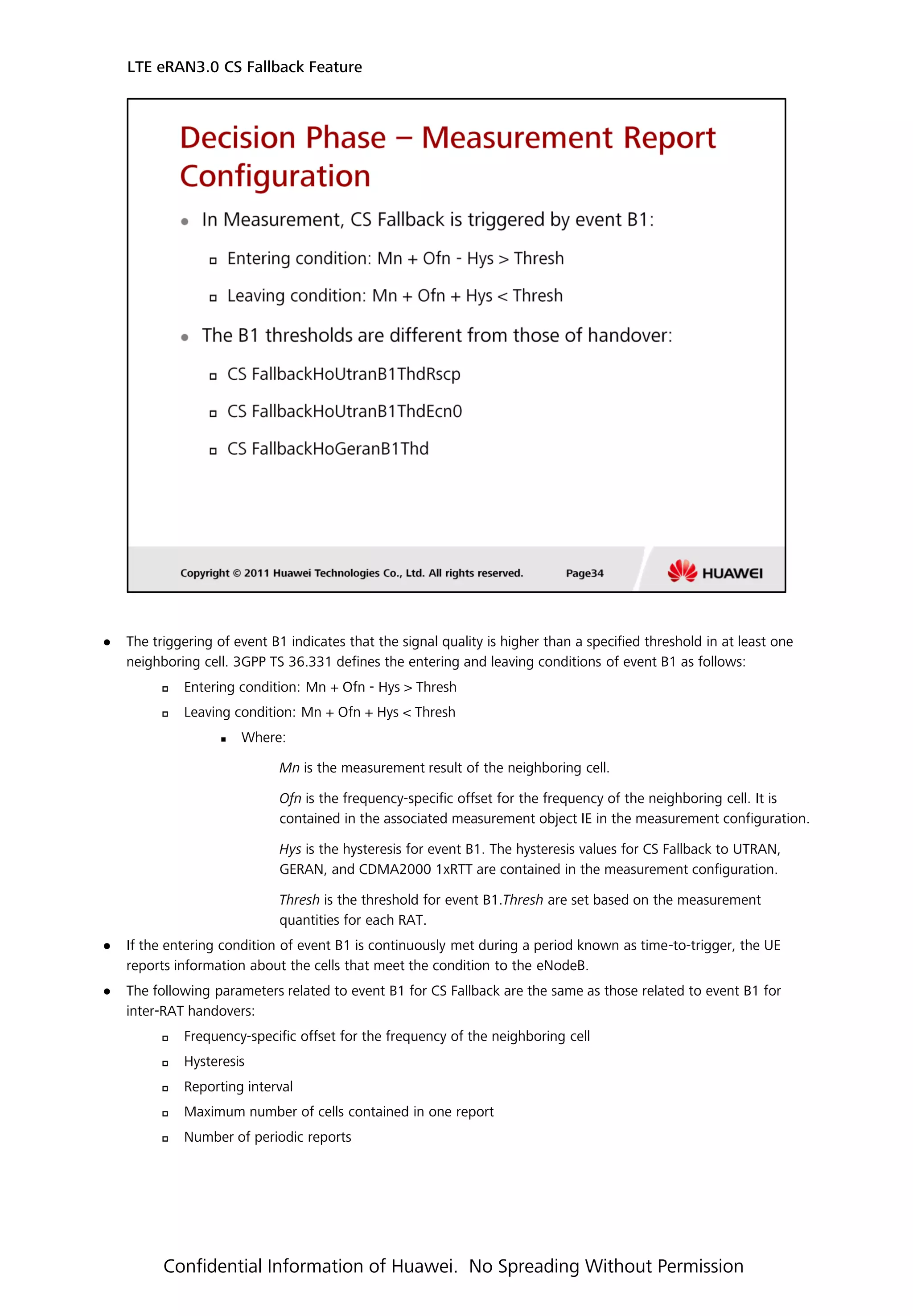  The triggering of event B1 indicates that the signal quality is higher than a specified threshold in at least one
neighboring cell. 3GPP TS 36.331 defines the entering and leaving conditions of event B1 as follows:
 Entering condition: Mn + Ofn - Hys > Thresh
 Leaving condition: Mn + Ofn + Hys < Thresh
 Where:
Mn is the measurement result of the neighboring cell.
Ofn is the frequency-specific offset for the frequency of the neighboring cell. It is
contained in the associated measurement object IE in the measurement configuration.
Hys is the hysteresis for event B1. The hysteresis values for CS Fallback to UTRAN,
GERAN, and CDMA2000 1xRTT are contained in the measurement configuration.
Thresh is the threshold for event B1.Thresh are set based on the measurement
quantities for each RAT.
 If the entering condition of event B1 is continuously met during a period known as time-to-trigger, the UE
reports information about the cells that meet the condition to the eNodeB.
 The following parameters related to event B1 for CS Fallback are the same as those related to event B1 for
inter-RAT handovers:
 Frequency-specific offset for the frequency of the neighboring cell
 Hysteresis
 Reporting interval
 Maximum number of cells contained in one report
 Number of periodic reports
LTE eRAN3.0 CS Fallback Feature
Confidential Information of Huawei. No Spreading Without Permission
 