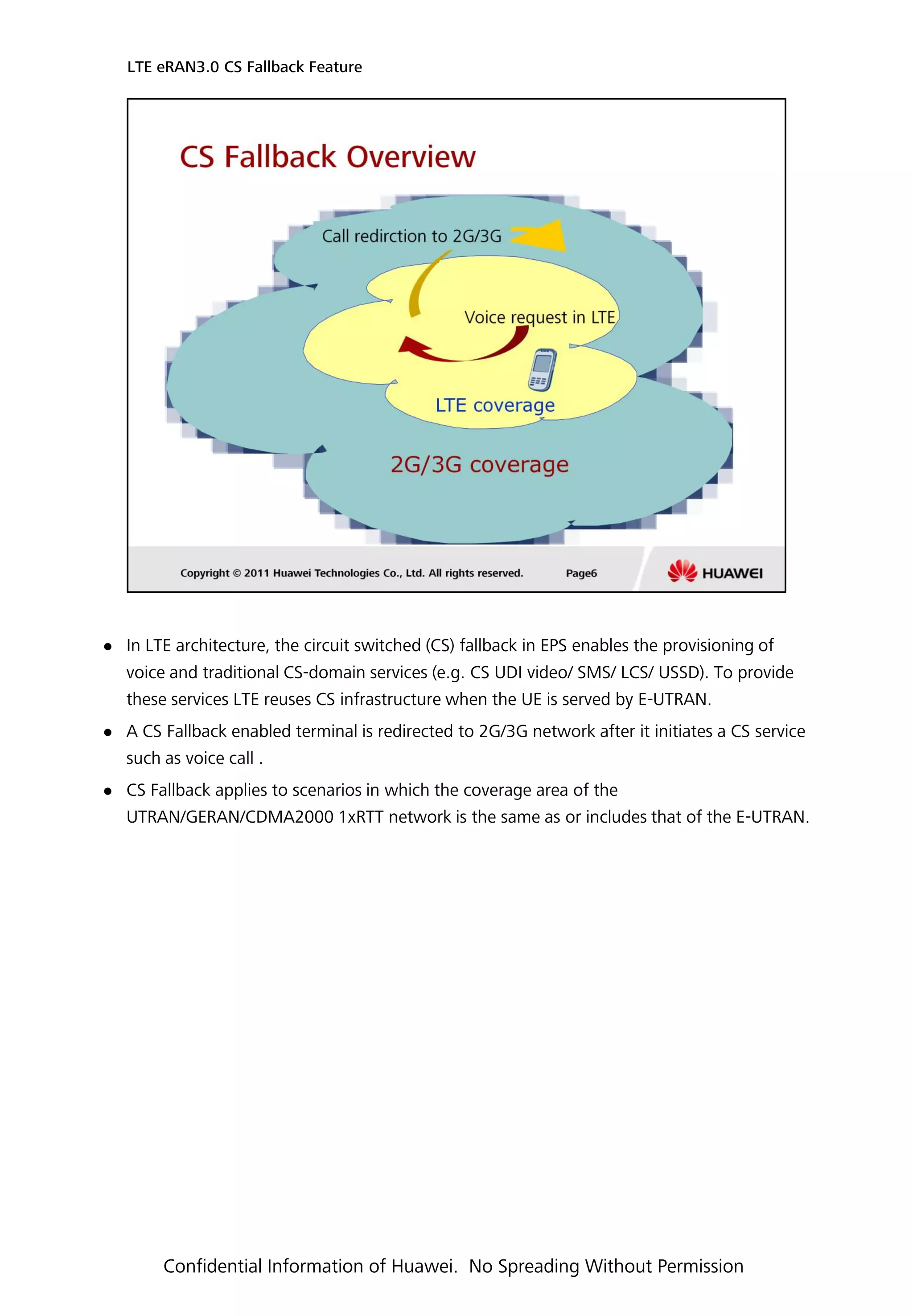  In LTE architecture, the circuit switched (CS) fallback in EPS enables the provisioning of
voice and traditional CS-domain services (e.g. CS UDI video/ SMS/ LCS/ USSD). To provide
these services LTE reuses CS infrastructure when the UE is served by E-UTRAN.
 A CS Fallback enabled terminal is redirected to 2G/3G network after it initiates a CS service
such as voice call .
 CS Fallback applies to scenarios in which the coverage area of the
UTRAN/GERAN/CDMA2000 1xRTT network is the same as or includes that of the E-UTRAN.
LTE eRAN3.0 CS Fallback Feature
Confidential Information of Huawei. No Spreading Without Permission
 