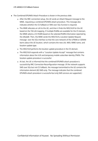  The Combined EPS/IMSI Attach Procedure is shown in the previous slide:
 After the RRC connection setup, the UE sends an Attach Request message to the
MME, requesting a combined EPS/IMSI attach procedure. This message also
indicates whether the CS Fallback or SMS over SGs function is required.
 The MME allocates an LAI to the UE, and then it finds the MSC/VLR for the UE
based on the TAI-LAI mapping. If multiple PLMNs are available for the CS domain,
the MME selects a CS PLMN based on the selected PLMN information reported by
the eNodeB. Then, the MME sends the MSC/VLR a Location Update Request
message over the SGs interface so that the core network of the UTRAN or GERAN
learns about the UE location, which contains the new LAI, IMSI, MME name, and
location update type.
 The MSC/VLR performs the location update procedure in the CS domain.
 The MSC/VLR responds with a “Location Update Accept” message that contains
information about the VLR and temporary mobile subscriber identity (TMSI). The
location update procedure is successful.
 At last, the UE is informed that the combined EPS/IMSI attach procedure is
successful by RRC Connection Reconfiguration message. (If the network supports
SMS over SGs but not CS Fallback, the message transmitted to the UE contains the
information element (IE) SMS-only. The message indicates that the combined
EPS/IMSI attach procedure is successful but only SMS services are supported.)
LTE eRAN3.0 CS Fallback Feature
Confidential Information of Huawei. No Spreading Without Permission
 